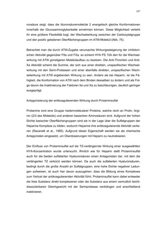 107




ronsäure zeigt, dass die Iduronsäuremoleküle 2 energetisch gleiche Konformationen
innerhalb der Glucosaminoglykankette annehmen können. Diese Möglichkeit verleiht
ihr eine größere Flexibilität bzgl. der Wechselwirkung zwischen der Carboxylatgruppe
und den positiv geladenen Oberflächengruppen im ATIII-Molekül (Abb. 75).


Betrachtet man die durch ATIII-Zugabe verursachte Wirkungssteigerung der inhibitori-
schen Aktivität gegenüber FIIa und FXa, so scheint HYA PS 10A den für die Wechsel-
wirkung mit ATIII günstigeren Molekülaufbau zu besitzen. Die Anti-Thrombin und Anti-
Xa Aktivität scheint die Summe, der sich aus einer direkten, unspezifischen Wechsel-
wirkung mit den Serin-Proteasen und einer ebenfalls direkten, unspezifischen Wech-
selwirkung mit ATIII ergebenden Wirkung zu sein. Anders als bei Heparin, ist die Fä-
higkeit, die Konformation von ATIII nach dem Binden desselben zu ändern und als Fol-
ge davon die Inaktivierung der Faktoren IIa und Xa zu beschleunigen, deutlich geringer
ausgeprägt.


Antagonisierung der antikoagulierenden Wirkung durch Protaminsulfat


Protamine sind eine Gruppe niedermolekularer Proteine, welche reich an Prolin, Argi-
nin (2/3 des Moleküls) und anderen basischen Aminosäuren sind. Aufgrund der hohen
Dichte basischer Oberflächengruppen sind sie in der Lage über die Sulfatgruppen der
Heparine Komplexe zu bilden, wodurch Heparine ihre antikoagulierende Aktivität verlie-
ren (Racanelli et al., 1985). Aufgrund dieser Eigenschaft werden sie als chemische
Antagonisten eingesetzt, um Überdosierungen mit Heparin zu neutralisieren.


Der Einfluss von Protaminsulfat auf die TZ-verlängernde Wirkung einer ausgewählten
HYA-Konzentration wurde untersucht. Ähnlich wie für Heparin stellt Protaminsulfat
auch für die beiden sulfatierten Hyaluronsäuren einen Antagonisten dar, mit dem die
verlängerten TZ verkürzt werden können. Da auch die sulfatierten Hyaluronsäuren,
bedingt durch die große Anzahl an Sulfatgruppen, eine hohe Dichte negativer Ladun-
gen aufweisen, ist auch hier davon auszugehen, dass die Bildung eines Komplexes
zum Verlust der antikoagulierenden Aktivität führt. Protaminsulfat kann dabei entweder
die freie Substanz direkt komplexieren oder die Substanz aus einem vermutlich leicht-
dissoziierbaren Gleichgewicht mit der Serinprotease verdrängen und anschließend
inaktivieren.
 