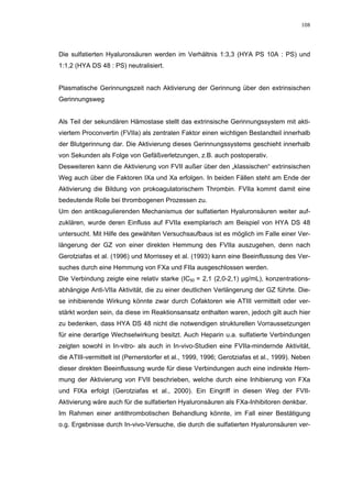 108




Die sulfatierten Hyaluronsäuren werden im Verhältnis 1:3,3 (HYA PS 10A : PS) und
1:1,2 (HYA DS 48 : PS) neutralisiert.


Plasmatische Gerinnungszeit nach Aktivierung der Gerinnung über den extrinsischen
Gerinnungsweg


Als Teil der sekundären Hämostase stellt das extrinsische Gerinnungssystem mit akti-
viertem Proconvertin (FVIIa) als zentralen Faktor einen wichtigen Bestandteil innerhalb
der Blutgerinnung dar. Die Aktivierung dieses Gerinnungssystems geschieht innerhalb
von Sekunden als Folge von Gefäßverletzungen, z.B. auch postoperativ.
Desweiteren kann die Aktivierung von FVII außer über den „klassischen“ extrinsischen
Weg auch über die Faktoren IXa und Xa erfolgen. In beiden Fällen steht am Ende der
Aktivierung die Bildung von prokoagulatorischem Thrombin. FVIIa kommt damit eine
bedeutende Rolle bei thrombogenen Prozessen zu.
Um den antikoagulierenden Mechanismus der sulfatierten Hyaluronsäuren weiter auf-
zuklären, wurde deren Einfluss auf FVIIa exemplarisch am Beispiel von HYA DS 48
untersucht. Mit Hilfe des gewählten Versuchsaufbaus ist es möglich im Falle einer Ver-
längerung der GZ von einer direkten Hemmung des FVIIa auszugehen, denn nach
Gerotziafas et al. (1996) und Morrissey et al. (1993) kann eine Beeinflussung des Ver-
suches durch eine Hemmung von FXa und FIIa ausgeschlossen werden.
Die Verbindung zeigte eine relativ starke (IC50 = 2,1 (2,0-2,1) µg/mL), konzentrations-
abhängige Anti-VIIa Aktivität, die zu einer deutlichen Verlängerung der GZ führte. Die-
se inhibierende Wirkung könnte zwar durch Cofaktoren wie ATIII vermittelt oder ver-
stärkt worden sein, da diese im Reaktionsansatz enthalten waren, jedoch gilt auch hier
zu bedenken, dass HYA DS 48 nicht die notwendigen strukturellen Vorraussetzungen
für eine derartige Wechselwirkung besitzt. Auch Heparin u.a. sulfatierte Verbindungen
zeigten sowohl in In-vitro- als auch in In-vivo-Studien eine FVIIa-mindernde Aktivität,
die ATIII-vermittelt ist (Pernerstorfer et al., 1999, 1996; Gerotziafas et al., 1999). Neben
dieser direkten Beeinflussung wurde für diese Verbindungen auch eine indirekte Hem-
mung der Aktivierung von FVII beschrieben, welche durch eine Inhibierung von FXa
und FIXa erfolgt (Gerotziafas et al., 2000). Ein Eingriff in diesen Weg der FVII-
Aktivierung wäre auch für die sulfatierten Hyaluronsäuren als FXa-Inhibitoren denkbar.
Im Rahmen einer antithrombotischen Behandlung könnte, im Fall einer Bestätigung
o.g. Ergebnisse durch In-vivo-Versuche, die durch die sulfatierten Hyaluronsäuren ver-
 