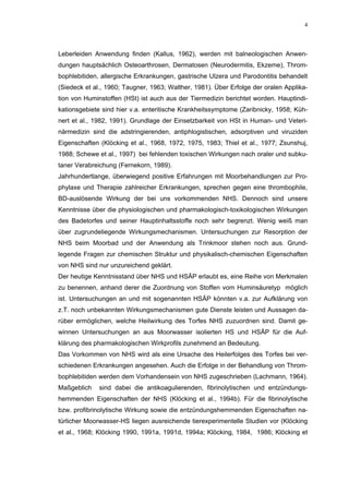 4




Leberleiden Anwendung finden (Kallus, 1962), werden mit balneologischen Anwen-
dungen hauptsächlich Osteoarthrosen, Dermatosen (Neurodermitis, Ekzeme), Throm-
bophlebitiden, allergische Erkrankungen, gastrische Ulzera und Parodontitis behandelt
(Siedeck et al., 1960; Taugner, 1963; Walther, 1981). Über Erfolge der oralen Applika-
tion von Huminstoffen (HSt) ist auch aus der Tiermedizin berichtet worden. Hauptindi-
kationsgebiete sind hier v.a. enteritische Krankheitssymptome (Zaribnicky, 1958; Küh-
nert et al., 1982, 1991). Grundlage der Einsetzbarkeit von HSt in Human- und Veteri-
närmedizin sind die adstringierenden, antiphlogistischen, adsorptiven und viruziden
Eigenschaften (Klöcking et al., 1968, 1972, 1975, 1983; Thiel et al., 1977; Zsunshuj,
1988; Schewe et al., 1997) bei fehlenden toxischen Wirkungen nach oraler und subku-
taner Verabreichung (Fernekorn, 1989).
Jahrhundertlange, überwiegend positive Erfahrungen mit Moorbehandlungen zur Pro-
phylaxe und Therapie zahlreicher Erkrankungen, sprechen gegen eine thrombophile,
BD-auslösende Wirkung der bei uns vorkommenden NHS. Dennoch sind unsere
Kenntnisse über die physiologischen und pharmakologisch-toxikologischen Wirkungen
des Badetorfes und seiner Hauptinhaltsstoffe noch sehr begrenzt. Wenig weiß man
über zugrundeliegende Wirkungsmechanismen. Untersuchungen zur Resorption der
NHS beim Moorbad und der Anwendung als Trinkmoor stehen noch aus. Grund-
legende Fragen zur chemischen Struktur und physikalisch-chemischen Eigenschaften
von NHS sind nur unzureichend geklärt.
Der heutige Kenntnisstand über NHS und HSÄP erlaubt es, eine Reihe von Merkmalen
zu benennen, anhand derer die Zuordnung von Stoffen vom Huminsäuretyp möglich
ist. Untersuchungen an und mit sogenannten HSÄP könnten v.a. zur Aufklärung von
z.T. noch unbekannten Wirkungsmechanismen gute Dienste leisten und Aussagen da-
rüber ermöglichen, welche Heilwirkung des Torfes NHS zuzuordnen sind. Damit ge-
winnen Untersuchungen an aus Moorwasser isolierten HS und HSÄP für die Auf-
klärung des pharmakologischen Wirkprofils zunehmend an Bedeutung.
Das Vorkommen von NHS wird als eine Ursache des Heilerfolges des Torfes bei ver-
schiedenen Erkrankungen angesehen. Auch die Erfolge in der Behandlung von Throm-
bophlebitiden werden dem Vorhandensein von NHS zugeschrieben (Lachmann, 1964).
Maßgeblich    sind dabei die antikoagulierenden, fibrinolytischen und entzündungs-
hemmenden Eigenschaften der NHS (Klöcking et al., 1994b). Für die fibrinolytische
bzw. profibrinolytische Wirkung sowie die entzündungshemmenden Eigenschaften na-
türlicher Moorwasser-HS liegen ausreichende tierexperimentelle Studien vor (Klöcking
et al., 1968; Klöcking 1990, 1991a, 1991d, 1994a; Klöcking, 1984, 1986; Klöcking et
 