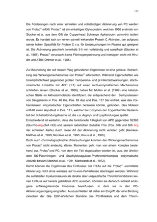 113




Die Forderungen nach einer schnellen und vollständigen Aktivierung von PC werden
von Protac erfüllt. Protac ist ein einkettiges Glykoprotein, welches 1986 erstmals von
Stocker et al. aus dem Gift der Copperhead Schlange Agkistrodon contortrix isoliert
wurde. Es handelt sich um einen schnell wirkenden Protein C Aktivator, der aufgrund
seiner hohen Spezifität für Protein C v.a. für Untersuchungen im Plasma gut geeignet
ist. Die Aktivierung geschieht innerhalb 3-5 min vollständig und spezifisch (Stocker et
al., 1987). Protac verursacht keine Fibrinogengerinnung und interagiert nicht mit Hiru-
din und ATIII (Orthner et al., 1988).


Zur Beurteilung der auf diesem Weg gefundenen Ergebnisse ist eine genaue Betrach-
tung des Wirkungsmechanismus von Protac erforderlich. Während Eigenschaften wie
Unempfindlichkeit gegenüber großen Temperatur- und pH-Wertschwankungen, stöchi-
ometrische Umsätze mit APC (1:1) auf einen nicht-enzymatischen Mechanismus
schließen lassen (Stocker et al., 1986), haben Mc Mullen et al. (1989) eine katalyti-
schen Stelle im Aktivatormoleküls identifiziert, die entsprechend den Serinproteasen
von Säugetieren in Pos. 40 His, Pos. 85 Asp und Pos. 177 Ser enthält, was das Vor-
handensein enzymatischer Eigenschaften bedeuten könnte, gefunden. Das Molekül
enthält einen Asp-Rest in Pos. 171, welcher bei Enzymen der Trypsinfamilie Bestand-
teil der Substratbindungstasche ist, die v.a. Arginyl- und Lysylbindungen spaltet.
Entscheidend ist weiterhin, dass die funktionelle Fähigkeit von APC gegenüber S2366
(Glu-Pro-Arg-pNA HCl) und seinem natürlichen Substrat FVa (Pos. 306 und 506 Arg
der schweren Kette) durch diese Art der Aktivierung nicht verloren geht (Kemkes-
Matthes et al., 1999; Nicolaes et al., 1995; Kraus et al., 1995).
Doch auch chromatographische Untersuchungen konnten den Wirkungsmechanismus
von Protac nicht eindeutig klären. Momentan geht man von einem Komplex beste-
hend aus Protacund PC, von dem ein Teil abgespalten worden ist, aus, der ähnlich
dem SK-Plasminogen- und Staphylokoagulase-Prothrombinkomplex enzymatische
Aktivität besitzt (Martinoli et al., 1981, Markwardt et al., 1972).
Damit können die Ergebnisse des Einflusses der HYAs auf die Protac -vermittelte
Aktivierung nicht ohne weiteres auf In-vivo-Verhältnisse übertragen werden. Während
die sulfatierten Hyaluronsäuren als direkte aber unspezifische Thrombininhibitoren kei-
nen Einfluss auf bereits gebildetes APC ausüben, könnten sie dennoch indirekt endo-
gene    antikoagulierende     Prozesse     beeinfussen,     in   dem   sie   in   den   PC-
Aktivierungsvorgang eingreifen. Auszuschließen ist dabei ein Eingriff, der eine Bindung
zwischen der Gla- EGF-ähnlichen Domäne des PC-Moleküls und dem Throm-
 