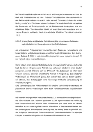 114




bin/Thrombomodulinkomplex verhindert (s.o.). Nicht ausgeschlossen werden kann je-
doch eine Wechselwirkung mit dem Thrombin/Thrombomodulin des membranständi-
gen Aktivierungskomplexes, da sowohl HYAs als auch Thrombomodulin an der „anion-
binding exosite“ von FIIa binden können. In diesem Fall spielt die Affinität, mit welcher
die Substanzen mit Thrombomodulin um die Bindungsstelle konkurrieren eine ent-
scheidende Rolle. Thrombomodulin bindet mit einer Dissoziationskonstante von ca.
1nm an Thrombin und besitzt damit eine sehr hohe Affinität zu Thrombin (Hortin et al.
1991).


5.1.3.2. Unspezifische amidolytische Aktivität gegenüber chromogenen Substraten
          nach Inkubation von Humanplasma mit den Prüfsubstanzen


Alle untersuchten Prüfsubstanzen verursachten nach Zugabe zu Humanplasma eine
konzentrations- und strukturabhängige amidolytische Aktivität gegenüber dem chromo-
genen Substrat S-2366. In zahlreichen Einzelversuchen wurde versucht, sie nach Art
und Herkunft näher zu charakterisieren.


Sicher ist zum einen, dass der Substratspaltung ein enzymatischer Vorgang zu Grunde
liegt, da die bei 4°C gemessene Aktivität zwar vorhanden ist aber in einem deutlich
geringeren Ausmaß. Während sich bei 37°C auch HSÄ-Substanzen als relativ stark
wirksam erwiesen, ist deren amidolytische Aktivität im Vergleich zu den sulfatierten
Verbindungen bei 4°C nur noch gering. Zum anderen lässt sich aus diesen Ergebnis-
sen ableiten, dass Sulfatgruppen keine notwendige strukturelle Vorraussetzung für
eine Aktivierung sind.
Eine Verunreinigung der Prüfsubstanzen und anderer verwendeter Bestandteile mit
proteolytisch aktiven Verbindungen kann durch Herstellerzertifikate ausgeschlossen
werden.


Die weiteren durchgeführten Versuche führten zu z.T. widersprüchlichen Ergebnissen.
Die starke Aktivität von Thrombin gegenüber S-2366 legte einerseits die Vermutung
einer thrombinähnlichen Aktivität nahe. Andererseits war diese nicht mit Hirudin
hemmbar. Auch Aktivierungsversuche von Prothrombin in verschiedenen Medien blie-
ben ohne Ergebnis. Eine mögliche Erklärung wäre die Bildung eines enzymatisch akti-
ven Komplexes zwischen den Prüfsubstanzen und Plasmabestandteilen. Ein derartiger
Komplex muss nicht zwingend durch Proteaseinhibitoren hemmbar sein.
 