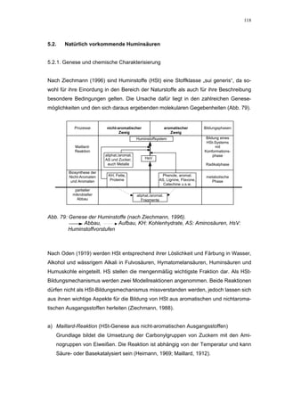 118




5.2.   Natürlich vorkommende Huminsäuren


5.2.1. Genese und chemische Charakterisierung


Nach Ziechmann (1996) sind Huminstoffe (HSt) eine Stoffklasse „sui generis“, da so-
wohl für ihre Einordung in den Bereich der Naturstoffe als auch für ihre Beschreibung
besondere Bedingungen gelten. Die Ursache dafür liegt in den zahlreichen Genese-
möglichkeiten und den sich daraus ergebenden molekularen Gegebenheiten (Abb. 79).


           Prozesse        nicht-aromatischer                   aromatischer      Bildungsphasen
                                  Zweig                            Zweig
                                             Huminstoffsystem                      Bildung eines
                                                                                   HSt-Systems
           Maillard-                                                                    mit
           Reaktion                                                               Konformations-
                          aliphat./aromat.                                             phase
                          AS und Zucker,         HsV
                           auch Metalle                                            Radikalphase

        Biosynthese der
        Nicht-Aromaten     KH, Fette,                      Phenole, aromat.        metabolische
         und Aromaten       Proteine                      AS, Lignine, Flavone,       Phase
                                                            Catechine u.s.w.
           partieller
          mikrobieller                       aliphat./aromat.
            Abbau                               Fragmente



Abb. 79: Genese der Huminstoffe (nach Ziechmann, 1996).
              Abbau,         Aufbau, KH: Kohlenhydrate, AS: Aminosäuren, HsV:
         Huminstoffvorstufen



Nach Oden (1919) werden HSt entsprechend ihrer Löslichkeit und Färbung in Wasser,
Alkohol und wässrigem Alkali in Fulvosäuren, Hymatomelansäuren, Huminsäuren und
Humuskohle eingeteilt. HS stellen die mengenmäßig wichtigste Fraktion dar. Als HSt-
Bildungsmechanismus werden zwei Modellreaktionen angenommen. Beide Reaktionen
dürfen nicht als HSt-Bildungsmechanismus missverstanden werden, jedoch lassen sich
aus ihnen wichtige Aspekte für die Bildung von HSt aus aromatischen und nichtaroma-
tischen Ausgangsstoffen herleiten (Ziechmann, 1988).


a) Maillard-Reaktion (HSt-Genese aus nicht-aromatischen Ausgangsstoffen)
   Grundlage bildet die Umsetzung der Carbonylgruppen von Zuckern mit den Ami-
   nogruppen von Eiweißen. Die Reaktion ist abhängig von der Temperatur und kann
   Säure- oder Basekatalysiert sein (Heimann, 1969; Maillard, 1912).
 