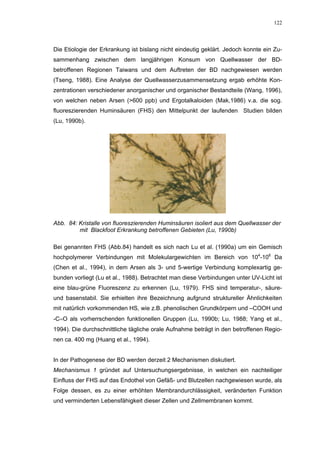 122




Die Etiologie der Erkrankung ist bislang nicht eindeutig geklärt. Jedoch konnte ein Zu-
sammenhang zwischen dem langjährigen Konsum von Quellwasser der BD-
betroffenen Regionen Taiwans und dem Auftreten der BD nachgewiesen werden
(Tseng, 1988). Eine Analyse der Quellwasserzusammensetzung ergab erhöhte Kon-
zentrationen verschiedener anorganischer und organischer Bestandteile (Wang, 1996),
von welchen neben Arsen (>600 ppb) und Ergotalkaloiden (Mak,1986) v.a. die sog.
fluoreszierenden Huminsäuren (FHS) den Mittelpunkt der laufenden Studien bilden
(Lu, 1990b).




Abb. 84: Kristalle von fluoreszierenden Huminsäuren isoliert aus dem Quellwasser der
         mit Blackfoot Erkrankung betroffenen Gebieten (Lu, 1990b)

Bei genannten FHS (Abb.84) handelt es sich nach Lu et al. (1990a) um ein Gemisch
hochpolymerer Verbindungen mit Molekulargewichten im Bereich von 104-106 Da
(Chen et al., 1994), in dem Arsen als 3- und 5-wertige Verbindung komplexartig ge-
bunden vorliegt (Lu et al., 1988). Betrachtet man diese Verbindungen unter UV-Licht ist
eine blau-grüne Fluoreszenz zu erkennen (Lu, 1979). FHS sind temperatur-, säure-
und basenstabil. Sie erhielten ihre Bezeichnung aufgrund struktureller Ähnlichkeiten
mit natürlich vorkommenden HS, wie z.B. phenolischen Grundkörpern und –COOH und
-C=O als vorherrschenden funktionellen Gruppen (Lu, 1990b; Lu, 1988; Yang et al.,
1994). Die durchschnittliche tägliche orale Aufnahme beträgt in den betroffenen Regio-
nen ca. 400 mg (Huang et al., 1994).


In der Pathogenese der BD werden derzeit 2 Mechanismen diskutiert.
Mechanismus 1 gründet auf Untersuchungsergebnisse, in welchen ein nachteiliger
Einfluss der FHS auf das Endothel von Gefäß- und Blutzellen nachgewiesen wurde, als
Folge dessen, es zu einer erhöhten Membrandurchlässigkeit, veränderten Funktion
und verminderten Lebensfähigkeit dieser Zellen und Zellmembranen kommt.
 