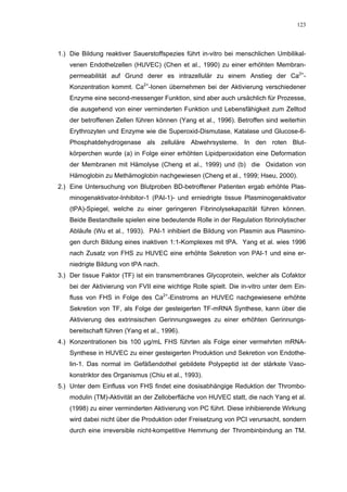 123




1.) Die Bildung reaktiver Sauerstoffspezies führt in-vitro bei menschlichen Umbilikal-
    venen Endothelzellen (HUVEC) (Chen et al., 1990) zu einer erhöhten Membran-
    permeabilität auf Grund derer es intrazellulär zu einem Anstieg der Ca2+-
    Konzentration kommt. Ca2+-Ionen übernehmen bei der Aktivierung verschiedener
    Enzyme eine second-messenger Funktion, sind aber auch ursächlich für Prozesse,
    die ausgehend von einer verminderten Funktion und Lebensfähigkeit zum Zelltod
    der betroffenen Zellen führen können (Yang et al., 1996). Betroffen sind weiterhin
    Erythrozyten und Enzyme wie die Superoxid-Dismutase, Katalase und Glucose-6-
    Phosphatdehydrogenase als zelluläre Abwehrsysteme. In den roten Blut-
    körperchen wurde (a) in Folge einer erhöhten Lipidperoxidation eine Deformation
    der Membranen mit Hämolyse (Cheng et al., 1999) und (b) die Oxidation von
    Hämoglobin zu Methämoglobin nachgewiesen (Cheng et al., 1999; Hseu, 2000).
2.) Eine Untersuchung von Blutproben BD-betroffener Patienten ergab erhöhte Plas-
    minogenaktivator-Inhibitor-1 (PAI-1)- und erniedrigte tissue Plasminogenaktivator
    (tPA)-Spiegel, welche zu einer geringeren Fibrinolysekapazität führen können.
    Beide Bestandteile spielen eine bedeutende Rolle in der Regulation fibrinolytischer
    Abläufe (Wu et al., 1993). PAI-1 inhibiert die Bildung von Plasmin aus Plasmino-
    gen durch Bildung eines inaktiven 1:1-Komplexes mit tPA. Yang et al. wies 1996
    nach Zusatz von FHS zu HUVEC eine erhöhte Sekretion von PAI-1 und eine er-
    niedrigte Bildung von tPA nach.
3.) Der tissue Faktor (TF) ist ein transmembranes Glycoprotein, welcher als Cofaktor
    bei der Aktivierung von FVII eine wichtige Rolle spielt. Die in-vitro unter dem Ein-
    fluss von FHS in Folge des Ca2+-Einstroms an HUVEC nachgewiesene erhöhte
    Sekretion von TF, als Folge der gesteigerten TF-mRNA Synthese, kann über die
    Aktivierung des extrinsischen Gerinnungsweges zu einer erhöhten Gerinnungs-
    bereitschaft führen (Yang et al., 1996).
4.) Konzentrationen bis 100 µg/mL FHS führten als Folge einer vermehrten mRNA-
    Synthese in HUVEC zu einer gesteigerten Produktion und Sekretion von Endothe-
    lin-1. Das normal im Gefäßendothel gebildete Polypeptid ist der stärkste Vaso-
    konstriktor des Organismus (Chiu et al., 1993).
5.) Unter dem Einfluss von FHS findet eine dosisabhängige Reduktion der Thrombo-
    modulin (TM)-Aktivität an der Zelloberfläche von HUVEC statt, die nach Yang et al.
    (1998) zu einer verminderten Aktivierung von PC führt. Diese inhibierende Wirkung
    wird dabei nicht über die Produktion oder Freisetzung von PCI verursacht, sondern
    durch eine irreversible nicht-kompetitive Hemmung der Thrombinbindung an TM.
 