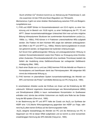 124




    Durch erhöhten Ca2+-Einstrom kommt es zur Aktivierung der Proteinkinase C, wel-
    che zusammen mit den FHS eine Down-Regulation von TM bewirkt.
Mechanismus 2 geht von einer direkten Wechselwirkung zwischen FHS und Blutgerin-
nungsfaktoren aus.
1.) FHS und HSÄP führten im Konzentrationsbereich von 0,5-5 mg/mL zu einer Ver-
   kürzung und im Bereich von 10-20 mg/mL zu einer Verlängerung der PT, TZ und
   APTT. Diesen konzentrationsabhängigen Unterschied führt man auf eine mögliche
   Bildung höherpolymerer Strukturen bei zunehmenden Konzentrationen zurück (Lu,
   1990b; Lu, 1990c). FHS können in 4 Fraktionen unterschiedlichen MGs aufgeteilt
   werden. Die Fraktion mit dem höchsten MG zeigte den stärksten antikoagulieren-
   den Effekt in der PT und APTT (Lu, 1990a). Welche Gerinnungsfaktoren im einzel-
   nen gehemmt werden, ist Gegenstand der laufenden Untersuchungen.
   Auf Grund ihrer gefäßverengenden Wirkung und prokoagulatorischen Wirkung im
   niederen Konzentrationsbereich sowie ihrer Potenz zur Erzeugung eines thrombo-
   philen Zustandes (Thrombosebereitschaft ohne manifeste Thrombose) besteht die
   Gefahr der Ausbildung eines Gefäßverschlusses bei vorliegender Gefäßwand-
   schädigung (Mak, 1988).
2.) Nach einer Studie von Lu und Lee (1992) hemmen FHS die Aktivität von Plasmin in
   Humanplasma und beeinflussen damit das Fibrinolysesystem. Mit steigenden MG
   nimmt die inhibierende Wirkung zu.
3.) FHS hemmen im plasmafreien System konzentrationsabhängig die Aktivität von
   APC und hemmen die Protac-vermittelte Aktivierung von PC (Yang et al., 1994).


In verschiedenen Arbeiten wurde der Einfluss von Arsen auf die Entstehung der BD
untersucht. Während organische Arsenverbindungen wie Monomethylarsenat (MMA)
und Dimethylarsenat (DMA) in kaum nachweisbarer Konzentration im Quellwasser
enthalten sind, könnte das erhöhte Vorkommen von As(III) eine Rolle bei der Entste-
hung der BD spielen (Chen et al., 1995).
In der Bestimmung der PT und APTT hatte der Zusatz von As2O3 zur Synthese der
HSÄP eine 1,5-2,3fache Wirkungssteigerung gegenüber den HSÄP zur Folge, wäh-
rend As2O3 allein keinen Einfluss auf die Gerinnungszeiten hatte.
As2O3 steigerte dosisabhängig die Aktivität von PC und die Aktivierung von PC. In
Gegenwart von HS ist dieser Effekt aufgehoben und es kommt zu einer konzentrati-
onsabhängigen Hemmung der APC-Aktivität (Yang et al., 1994).
 