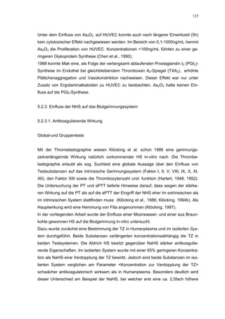 125




Unter dem Einfluss von As2O3 auf HUVEC konnte auch nach längerer Einwirkzeit (5h)
kein cytotoxischer Effekt nachgewiesen werden. Im Bereich von 0,1-1000ng/mL hemmt
As2O3 die Proliferation von HUVEC. Konzentrationen >100ng/mL führten zu einer ge-
ringeren Glykoprotein Synthese (Chen et al., 1990).
1988 konnte Mak eine, als Folge der verlangsamt ablaufenden Prostaglandin I2 (PGI2)-
Synthese im Endothel bei gleichbleibendem Thromboxan A2-Spiegel (TXA2), erhöhte
Plättchenaggregation und Vasokonstriktion nachweisen. Dieser Effekt war nur unter
Zusatz von Ergotaminalkaloiden zu HUVEC zu beobachten. As2O3 hatte keinen Ein-
fluss auf die PGI2-Synthese.


5.2.3. Einfluss der NHS auf das Blutgerinnungssystem


5.2.3.1. Antikoagulierende Wirkung


Global-und Gruppentests


Mit der Thromelastographie wiesen Klöcking et al. schon 1986 eine gerinnungs-
zeitverlängernde Wirkung natürlich vorkommender HS in-vitro nach. Die Thrombe-
lastographie erlaubt als sog. Suchtest eine globale Aussage über den Einfluss von
Testsubstanzen auf das intrinsische Gerinnungssystem (Faktor I, II, V, VIII, IX, X, XI,
XII), den Faktor XIII sowie die Thrombozytenzahl und- funktion (Hartert, 1948, 1952).
Die Untersuchung der PT und aPTT lieferte Hinweise darauf, dass wegen der stärke-
ren Wirkung auf die PT als auf die aPTT der Eingriff der NHS eher im extrinsischen als
im intrinsischen System stattfinden muss (Klöcking et al., 1986; Klöcking, 1994b). Als
Hauptwirkung wird eine Hemmung von FIIa angenommen (Klöcking, 1997).
In der vorliegenden Arbeit wurde der Einfluss einer Moorwasser- und einer aus Braun-
kohle gewonnen HS auf die Blutgerinnung in-vitro untersucht.
Dazu wurde zunächst eine Bestimmung der TZ in Humanplasma und im isolierten Sys-
tem durchgeführt. Beide Substanzen verlängerten konzentrationsabhängig die TZ in
beiden Testsystemen. Die Aldrich HS besitzt gegenüber NaHS stärker antikoagulie-
rende Eigenschaften. Im isolierten System wurde mit einer 65% geringeren Konzentra-
tion als NaHS eine Verdopplung der TZ bewirkt. Jedoch sind beide Substanzen im iso-
lierten System verglichen am Parameter <Konzentration zur Verdopplung der TZ>
schwächer antikoagulatorisch wirksam als in Humanplasma. Besonders deutlich wird
dieser Unterschied am Beispiel der NaHS, bei welcher erst eine ca. 2,5fach höhere
 