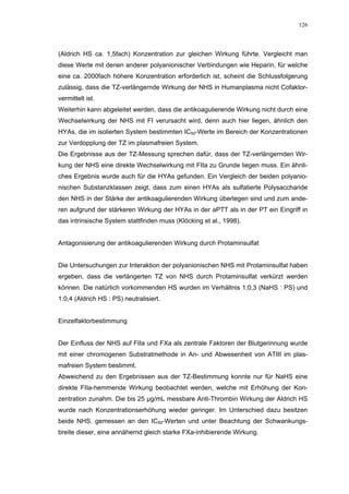 126




(Aldrich HS ca. 1,5fach) Konzentration zur gleichen Wirkung führte. Vergleicht man
diese Werte mit denen anderer polyanionischer Verbindungen wie Heparin, für welche
eine ca. 2000fach höhere Konzentration erforderlich ist, scheint die Schlussfolgerung
zulässig, dass die TZ-verlängernde Wirkung der NHS in Humanplasma nicht Cofaktor-
vermittelt ist.
Weiterhin kann abgeleitet werden, dass die antikoagulierende Wirkung nicht durch eine
Wechselwirkung der NHS mit FI verursacht wird, denn auch hier liegen, ähnlich den
HYAs, die im isolierten System bestimmten IC50-Werte im Bereich der Konzentrationen
zur Verdopplung der TZ im plasmafreien System.
Die Ergebnisse aus der TZ-Messung sprechen dafür, dass der TZ-verlängernden Wir-
kung der NHS eine direkte Wechselwirkung mit FIIa zu Grunde liegen muss. Ein ähnli-
ches Ergebnis wurde auch für die HYAs gefunden. Ein Vergleich der beiden polyanio-
nischen Substanzklassen zeigt, dass zum einen HYAs als sulfatierte Polysaccharide
den NHS in der Stärke der antikoagulierenden Wirkung überlegen sind und zum ande-
ren aufgrund der stärkeren Wirkung der HYAs in der aPTT als in der PT ein Eingriff in
das intrinsische System stattfinden muss (Klöcking et al., 1998).


Antagonisierung der antikoagulierenden Wirkung durch Protaminsulfat


Die Untersuchungen zur Interaktion der polyanionischen NHS mit Protaminsulfat haben
ergeben, dass die verlängerten TZ von NHS durch Protaminsulfat verkürzt werden
können. Die natürlich vorkommenden HS wurden im Verhältnis 1:0,3 (NaHS : PS) und
1:0,4 (Aldrich HS : PS) neutralisiert.


Einzelfaktorbestimmung


Der Einfluss der NHS auf FIIa und FXa als zentrale Faktoren der Blutgerinnung wurde
mit einer chromogenen Substratmethode in An- und Abwesenheit von ATIII im plas-
mafreien System bestimmt.
Abweichend zu den Ergebnissen aus der TZ-Bestimmung konnte nur für NaHS eine
direkte FIIa-hemmende Wirkung beobachtet werden, welche mit Erhöhung der Kon-
zentration zunahm. Die bis 25 µg/mL messbare Anti-Thrombin Wirkung der Aldrich HS
wurde nach Konzentrationserhöhung wieder geringer. Im Unterschied dazu besitzen
beide NHS, gemessen an den IC50-Werten und unter Beachtung der Schwankungs-
breite dieser, eine annähernd gleich starke FXa-inhibierende Wirkung.
 