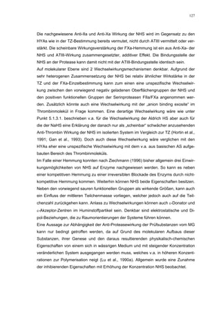 127




Die nachgewiesene Anti-IIa und Anti-Xa Wirkung der NHS wird im Gegensatz zu den
HYAs wie in der TZ-Bestimmung bereits vermutet, nicht durch ATIII vermittelt oder ver-
stärkt. Die scheinbare Wirkungsverstärkung der FXa-Hemmung ist ein aus Anti-Xa- der
NHS und ATIII-Wirkung zusammengesetzter, additiver Effekt. Die Bindungsstelle der
NHS an der Protease kann damit nicht mit der ATIII-Bindungsstelle identisch sein.
Auf molekularer Ebene sind 2 Wechselwirkungsmechanismen denkbar. Aufgrund der
sehr heterogenen Zusammensetzung der NHS bei relativ ähnlicher Wirkstärke in der
TZ und der FXa-Einzelbestimmung kann zum einen eine unspezifische Wechselwir-
kung zwischen den vorwiegend negativ geladenen Oberflächengruppen der NHS und
den positiven funktionellen Gruppen der Serinproteasen FIIa/FXa angenommen wer-
den. Zusätzlich könnte auch eine Wechselwirkung mit der „anion binding exosite“ im
Thrombinmolekül in Frage kommen. Eine derartige Wechselwirkung wäre wie unter
Punkt 5.1.3.1. beschrieben v.a. für die Wechselwirkung der Aldrich HS aber auch für
die der NaHS eine Erklärung der danach nur als „scheinbar“ schwächer anzusehenden
Anti-Thrombin Wirkung der NHS im isolierten System im Vergleich zur TZ (Hortin et al.,
1991; Gan et al., 1993). Doch auch diese Wechselwirkung wäre verglichen mit den
HYAs eher eine unspezifische Wechselwirkung mit dem v.a. aus basischen AS aufge-
bauten Bereich des Thrombinmoleküls.
Im Falle einer Hemmung konnten nach Ziechmann (1996) bisher allgemein drei Einwir-
kungsmöglichkeiten von NHS auf Enzyme nachgewiesen werden. So kann es neben
einer kompetitiven Hemmung zu einer irreversiblen Blockade des Enzyms durch nicht-
kompetitive Hemmung kommen. Weiterhin können NHS beide Eigenschaften besitzen.
Neben den vorwiegend sauren funktionellen Gruppen als wirkende Größen, kann auch
ein Einfluss der mittleren Teilchenmasse vorliegen, welcher jedoch auch auf die Teil-
chenzahl zurückgehen kann. Anlass zu Wechselwirkungen können auch ε-Donator und
ε-Akzeptor-Zentren im Huminstoffpartikel sein. Denkbar sind elektrostatische und Di-
pol-Beziehungen, die zu Raumorientierungen der Systeme führen können.
Eine Aussage zur Abhängigkeit der Anti-Proteasewirkung der Prüfsubstanzen vom MG
kann nur bedingt getroffen werden, da auf Grund des molekularen Aufbaus dieser
Substanzen, ihrer Genese und den daraus resultierenden physikalisch-chemischen
Eigenschaften von einem sich in wässrigen Medium und mit steigender Konzentration
veränderlichen System ausgegangen werden muss, welches v.a. in höheren Konzent-
rationen zur Polymerisation neigt (Lu et al., 1990a). Allgemein wurde eine Zunahme
der inhibierenden Eigenschaften mit Erhöhung der Konzentration NHS beobachtet.
 