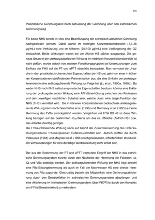 128




Plasmatische Gerinnungszeit nach Aktivierung der Gerinnung über den extrinsischen
Gerinnungsweg


Für beide NHS konnte in-vitro eine Beeinflussung der extrinsisch aktivierten Gerinnung
nachgewiesen werden. Dabei wurde im niedrigen Konzentrationsbereich (1,6-25
µg/mL) eine Verkürzung und im höheren (25-100 µg/mL) eine Verlängerung der GZ
beobachtet. Beide Wirkungen waren bei der Aldrich HS stärker ausgeprägt. Die ge-
naue Ursache der prokoagulatorischen Wirkung im niedrigen Konzentrationsbereich ist
nicht geklärt, wurde jedoch von anderen Forschungsgruppen bei Untersuchungen zum
Einfluss der FHS auf die PT und aPTT ebenfalls beobachtet. Man vermutet die Ursa-
che in den physikalisch-chemischen Eigenschaften der HS und geht von einer in höhe-
ren Konzentrationen stattfindenden Polymerisation aus, die eine Umkehr der prokoagu-
lierenden in eine antikoagulierende Wirkung zur Folge hat (Lu et al., 1990a, 1990b). Da
weder NHS noch FHS selbst enzymatische Eigenschaften besitzen, könnte eine Erklä-
rung der prokoagulierenden Wirkung eine Affinitätserhöhung zwischen den Proteasen
und dem jeweiligen natürlichen Substrat sein, welche durch eine target-Funktion der
NHS (FHS) vermittelt wird. Die in höheren Konzentrationen beobachtete antikoagulie-
rende Wirkung kann nach Gerotziafas et al. (1996) und Morrissey et al. (1993) auf eine
Hemmung des FVIIa zurückgeführt werden. Verglichen mit HYA DS 48 ist diese Wir-
kung bezogen auf die bestimmten IC50-Werte um das ca. 25fache (Aldrich HS) bzw.
das 40fache (NaHS) geringer.
Die FVIIa-inhibierende Wirkung kann auf Grund der Zusammensetzung des Untersu-
chungsmediums <Humanplasma> Cofaktor-vermittelt sein. Jedoch dürften die durch
Villanueva (1984) und Magnani et al. (1996) nachgewiesenen, erforderlichen strukturel-
len Vorrausetzungen für eine derartige Wechselwirkung nicht erfüllt sein.


Der aus der Bestimmung der PT und aPTT vermutete Eingriff der NHS in das extrini-
sche Gerinnungssystem konnte durch den Nachweis der Hemmung der Faktoren IIa,
Xa und VIIa bestätigt werden. Der antikoagulierenden Wirkung der NHS liegt sowohl
eine FIIa-Bildungshemmung als auch im Fall der Moorwasser HS eine direkte Hem-
mung von FIIa zugrunde. Gleichzeitig besteht die Möglichkeit, eine Gerinnungsaktivie-
rung durch den Gewebefaktor im extrinsischen Gerinnungssystem abzufangen und
eine Aktivierung im intrinsischen Gerinnungssytem (über FIX/FIXa durch den Komplex
von FVIIa/Gewebefaktor) zu verhindern.
 