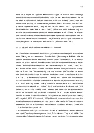 130




Beide NHS zeigten im „Lysetest“ keine antifibrinolytische Aktivität. Eine nachteilige
Beeinflussung der Fibringerinnselauflösung durch die NHS kann damit ebenso wie für
die HYAs ausgeschlossen werden. Zusätzlich wurde von Klöcking (1991a) eine pro-
fibrinolytische Wirkung der NaHS I-IV/80 gefunden. Sowohl am isoliert durchströmten
Schweineohr (Klöcking et al., 1984) als auch nach i.v. Gabe       von 10 mg/kg KG bei
Ratten (Klöcking, 1990, 1991a, 1991c, 1991d) konnte eine deutliche Freisetzung von
tPA aus Gefäßendothelzellen gemessen werden (Klöcking et al., 1994a). Die Freiset-
zung von tPA als Folge einer direkten Wechselwirkung mit dem Gefäßendothel führt in-
vivo zu einer Aktivierung der Fibrinolyse. Die gemessene profibrinolytische Wirkung ist
dabei geringer als die von Heparin oder den HYAs (Markwardt et al., 1977).


5.2.3.3. NHS als mögliche Ursache der Blackfoot disease?


Als Ergebnis der vorliegenden Untersuchungen konnte eine vorwiegend antikoagulie-
rende Wirkung der Moorwasser- und Braunkohle-HS (Hemmung der Faktoren VIIa, Xa
und IIa), festgestellt werden. Mit diesen In-vitro-Untersuchungen kann z.T. der Mecha-
nismus der in-vivo nach i.v. Applikation bei Kaninchen thrombelastographisch festge-
stellten, gerinnungszeitverlängernden Wirkung (Klöcking et al., 1994a, 1994b) von
NHS erklärt werden. Durch ihre FIIa hemmende Aktivität verfügen Stoffe von HS-Typ
über die Potenz, die Thrombenbildung bzw. das Wachsen von Thromben zu verhin-
dern sowie die Aktivierung und Aggregation von Thrombozyten zu verhindern (Klöcking
et al., 1997). In den Bestimmungen der TZ, PT und aPTT konnte über den gesamten
Konzentrationsbereich keine prokoagulatorische Aktivität festgestellt werden (Klöcking
et al., 1986; Klöcking, 1994a, 1994b). Zusätzlich könnten beide NHS, bei fehlender
antifibrinolytischer Aktivität im „Lysetest“, durch eine gesteigerte tPA-Freisetzung (70%
Steigerung mit 50 µg/mL NaHS) in der Lage sein, den thrombotischen Abwehrmecha-
nismus zu stimulieren. Die genannten Ergebnisse, die z.T. in-vivo bestätigt werden
konnten, sprechen zusammen mit einer nachgewiesenen antiphlogistischen Wirkung
(Klöcking et al., 1968; Kühnert et al., 1982) nicht dafür, dass durch Natrium-Humat eine
Blackfoot-Disease ausgelöst werden kann. Jedoch wäre hierfür ein Tierexperiment mit
wiederholter täglicher Aufnahme von Natrium-Humat notwendig, wie es Lu (1990b) mit
FHS an Mäusen durchgeführt hat.
In aktuellen Untersuchungen zu den Ursachen der BD wird eine nachteilige Beeinflus-
sung des PC-Antikoagulationssystems durch FHS diskutiert (Yang et al., 1994). Ver-
minderte APC-Spiegel sind eine häufige Ursache von Venenentzündungen (Mitchell et
 
