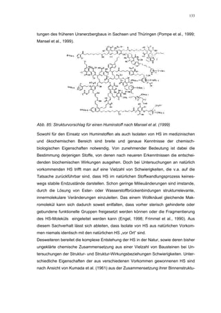 133




tungen des früheren Uranerzbergbaus in Sachsen und Thüringen (Pompe et al., 1999;
Mansel et al., 1999).




Abb. 85: Strukturvorschlag für einen Huminstoff nach Mansel et al. (1999)

Sowohl für den Einsatz von Huminstoffen als auch Isolaten von HS im medizinischen
und ökochemischen Bereich sind breite und genaue Kenntnisse der chemisch-
biologischen Eigenschaften notwendig. Von zunehmender Bedeutung ist dabei die
Bestimmung derjenigen Stoffe, von denen nach neueren Erkenntnissen die entschei-
denden biochemischen Wirkungen ausgehen. Doch bei Untersuchungen an natürlich
vorkommenden HS trifft man auf eine Vielzahl von Schwierigkeiten, die v.a. auf die
Tatsache zurückführbar sind, dass HS im natürlichen Stoffwandlungsprozess keines-
wegs stabile Endzustände darstellen. Schon geringe Milieuänderungen sind imstande,
durch die Lösung von Ester- oder Wasserstoffbrückenbindungen strukturrelevante,
innermolekulare Veränderungen einzuleiten. Das einem Wollknäuel gleichende Mak-
romolekül kann sich dadurch soweit entfalten, dass vorher sterisch gehinderte oder
gebundene funktionelle Gruppen freigesetzt werden können oder die Fragmentierung
des HS-Moleküls eingeleitet werden kann (Engel, 1998; Frimmel et al., 1990). Aus
diesem Sachverhalt lässt sich ableiten, dass Isolate von HS aus natürlichen Vorkom-
men niemals identisch mit den natürlichen HS „vor Ort“ sind.
Desweiteren bereitet die komplexe Entstehung der HS in der Natur, sowie deren bisher
ungeklärte chemische Zusammensetzung aus einer Vielzahl von Bausteinen bei Un-
tersuchungen der Struktur- und Struktur-Wirkungsbeziehungen Schwierigkeiten. Unter-
schiedliche Eigenschaften der aus verschiedenen Vorkommen gewonnenen HS sind
nach Ansicht von Kumada et al. (1961) aus der Zusammensetzung ihrer Binnenstruktu-
 