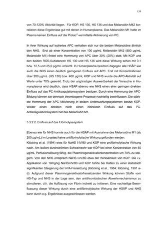 139




von 70-120% Aktivität liegen. Für KOP, HS 130, HS 136 und das Melanoidin M42 kor-
relieren diese Ergebnisse gut mit denen in Humanplasma. Das Melanoidin M1 hatte im
Plasma keinen Einfluss auf die Protac-vermittelte Aktivierung von PC.


In ihrer Wirkung auf isoliertes APC verhalten sich nur die beiden Melanoidine ähnlich
den NHS. Erst ab einer Konzentration von 100 µg/mL Melanoidin M42 (800 µg/mL
Melanoidin M1) findet eine Hemmung von APC über 30% (20%) statt. Mit KOP und
den beiden ROS-Substanzen HS 130 und HS 136 wird diese Wirkung schon mit 3,1
bzw. 12,5 und 25,0 µg/mL erreicht. In Humanplasma besitzen dagegen alle HSÄP wie
auch die NHS einen deutlich geringeren Einfluss auf APC. Erst mit Konzentrationen
über 200 µg/mL (HS 130) bzw. 400 µg/mL KOP und NHS wurde die APC-Aktivität auf
Werte unter 70% gesenkt. Trotz der ungünstigen Auswertbarkeit der Versuche in Hu-
manplasma wird deutlich, dass HSÄP ebenso wie NHS einen eher geringen direkten
Einfluss auf das PC-Antikoagulationssystem besitzen. Durch eine Hemmung der APC-
Bildung können sie dennoch thrombogene Prozesse nachteilig beeinflussen. Die stärk-
ste Hemmung der APC-Aktivierung in beiden Untersuchungssystemen besitzt KOP.
Weder     einen    direkten   noch    einen    indirekten    Einfluss   auf    das   PC-
Antikoagulationssystem hat das Melanoidin M1.


5.3.2.2. Einfluss auf das Fibrinolysesystem


Ebenso wie für NHS konnte auch für die HSÄP mit Ausnahme des Melanoidins M1 (ab
200 µg/mL) im Lysetest keine antifibrinolytische Wirkung gefunden werden.
Klöcking et al. (1994) wies für NaHS I-IV/80 und KOP eine profibrinolytische Wirkung
nach. Am isoliert durchströmten Schweineohr war KOP bei einer Konzentration von 50
µg/mL Perfusionslösung fähig, die Plasminogenaktivatorkonzentration um 70% zu stei-
gern. Von den NHS entsprach NaHS I-IV/80 etwa der Wirksamkeit von KOP. Die i.v.
Applikation von 10mg/kg NaHSI-IV/80 und KOP führte bei Ratten zu einer statistisch
signifikanten Steigerung der t-PA-Freisetzung (Klöcking et al., 1984; Klöcking, 1991 a-
d). Aufgrund dieser Plasminogenaktivatorfreisetzenden Wirkung können Stoffe vom
HS-Typ und NHS in der Lage sein, den antithrombotischen Abwehrmechanismus zu
stimulieren, d.h. die Auflösung von Fibrin indirekt zu initiieren. Eine nachteilige Beein-
flussung dieser Wirkung durch eine antifibrinolytische Wirkung der HSÄP und NHS
kann durch o.g. Ergebnisse ausgeschlossen werden.
 