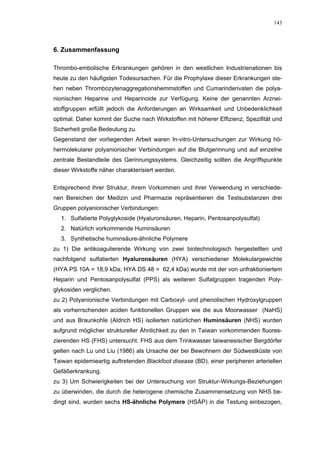 143




6. Zusammenfassung

Thrombo-embolische Erkrankungen gehören in den westlichen Industrienationen bis
heute zu den häufigsten Todesursachen. Für die Prophylaxe dieser Erkrankungen ste-
hen neben Thrombozytenaggregationshemmstoffen und Cumarinderivaten die polya-
nionischen Heparine und Heparinoide zur Verfügung. Keine der genannten Arznei-
stoffgruppen erfüllt jedoch die Anforderungen an Wirksamkeit und Unbedenklichkeit
optimal. Daher kommt der Suche nach Wirkstoffen mit höherer Effizienz, Spezifität und
Sicherheit große Bedeutung zu.
Gegenstand der vorliegenden Arbeit waren In-vitro-Untersuchungen zur Wirkung hö-
hermolekularer polyanionischer Verbindungen auf die Blutgerinnung und auf einzelne
zentrale Bestandteile des Gerinnungssystems. Gleichzeitig sollten die Angriffspunkte
dieser Wirkstoffe näher charakterisiert werden.

Entsprechend ihrer Struktur, ihrem Vorkommen und ihrer Verwendung in verschiede-
nen Bereichen der Medizin und Pharmazie repräsentieren die Testsubstanzen drei
Gruppen polyanionischer Verbindungen:
  1. Sulfatierte Polyglykoside (Hyaluronsäuren, Heparin, Pentosanpolysulfat)
  2. Natürlich vorkommende Huminsäuren
  3. Synthetische huminsäure-ähnliche Polymere
zu 1) Die antikoagulierende Wirkung von zwei biotechnologisch hergestellten und
nachfolgend sulfatierten Hyaluronsäuren (HYA) verschiedener Molekulargewichte
(HYA PS 10A = 18,9 kDa; HYA DS 48 = 62,4 kDa) wurde mit der von unfraktioniertem
Heparin und Pentosanpolysulfat (PPS) als weiteren Sulfatgruppen tragenden Poly-
glykosiden verglichen.
zu 2) Polyanionische Verbindungen mit Carboxyl- und phenolischen Hydroxylgruppen
als vorherrschenden aciden funktionellen Gruppen wie die aus Moorwasser (NaHS)
und aus Braunkohle (Aldrich HS) isolierten natürlichen Huminsäuren (NHS) wurden
aufgrund möglicher struktureller Ähnlichkeit zu den in Taiwan vorkommenden fluores-
zierenden HS (FHS) untersucht. FHS aus dem Trinkwasser taiwanesischer Bergdörfer
gelten nach Lu und Liu (1986) als Ursache der bei Bewohnern der Südwestküste von
Taiwan epidemieartig auftretenden Blackfoot disease (BD), einer peripheren arteriellen
Gefäßerkrankung.
zu 3) Um Schwierigkeiten bei der Untersuchung von Struktur-Wirkungs-Beziehungen
zu überwinden, die durch die heterogene chemische Zusammensetzung von NHS be-
dingt sind, wurden sechs HS-ähnliche Polymere (HSÄP) in die Testung einbezogen,
 