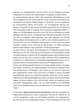 148




Hemmung von Clot-gebundenem Thrombin initiiert und die Freisetzung von gerin-
nungsaktivem Thrombin bei der medikamentösen Thrombolyse vermieden werden.
Der Hypokoagulierung liegt eine direkte, aber unspezifische Wechselwirkung mit den
Gerinnungsfaktoren IIa, Xa und VIIa zugrunde. Für die Verbindung mit geringerem Mo-
lekulargewicht und höherem Sulfatierungsgrad – HYA DS 48 – wurde eine gegenüber
der Anti-Xa-Wirkung stärkere Anti-Thrombin- und TZ-verlängernde Wirkung nach-
gewiesen. Zusammen mit einer starken FVIIa-Hemmwirkung kann bei HYA DS 48 von
einem bevorzugten Angriff im exogenen Gerinnungssystem ausgegangen werden. Zu-
sätzlich zur FIIa-Bildungshemmung wird mit HYA DS 48 eine Inhibierung von bereits
gebildetem Thrombin erreicht. Im Gegensatz dazu findet der Hauptangriff von HYA PS
10A eher im endogenen Gerinnungssystem statt. Eine gegenüber der Anti-FIIa-
Wirkung stärkere Anti-Xa-Aktivität führt vor allem zu einer FIIa-Bildungshemmung. Da
Thrombin nicht nur für die Fibrinbildung verantwortlich ist, sondern auch seine eigene
Produktion verstärkt, ist die Hemmung der FIIa-Synthese von großer Bedeutung.
Thrombin zählt außerdem zu den potentesten Thrombozytenaktivatoren.
Da beide HYAs bis 400 µg/mL die Funktionalität des PC-Regulationssystems durch
Hemmung von APC oder Hemmung der PC-Aktivierung nicht beeinträchtigen, bleiben
die profibrinolytischen Funktionen des PC-Regulationssystems (durch Inaktivierung der
Faktoren Va und VIIIa, PAI-1 und PAI-3) erhalten. Außerdem initiieren sulfatierte Hya-
luronsäuren am Gefäßendothel die Gewebeplasminogenaktivatorfreisetzung und un-
terstützen dadurch die profibrinolytische Wirkung des PC-Regulationssystems.
Vorteile bzgl. Molekulargewichtsverteilung und Chargenstabilität ergeben sich gegen-
über Heparin und NMH aus der biotechnologischen Herstellung der sulfatierten HYAs.
Eine Kontaminierung mit Pathogenen durch Gewinnung aus tierischen Ressourcen
kann ausgeschlossen werden. Hinzu kommt eine im Vergleich zu Heparin günstigere
Pharmakokinetik aufgrund der Hyaluronidasestabilität. Zusammen mit den positiven
Ergebnissen der Biokompatibilitätstestung könnten sich daraus neue klinische Ansätze
ergeben, bei denen sulfatierte HYAs nicht als Ersatz, sondern als Ergänzung zu her-
kömmlichen Antikoagulantien dienen, z.B. bei Heparin-Resistenz und ATIII-Mangel
sowie bei der Oberflächenbeschichtung von Membranen für Hämodialyse und Hämo-
filtration.

Für die beiden natürlich vorkommenden Huminsäuren konnte eine vorwiegend anti-
koagulierende Wirkung durch direkte, unspezifische Hemmung der Faktoren IIa, Xa
und VIIa nachgewiesen werden, die nicht Cofaktor-vermittelt ist. Der antikoagulieren-
den Wirkung liegt eine FIIa-Bildungshemmung, im Fall der Moorwasser-HS auch eine
 
