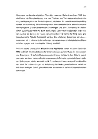 149




Hemmung von bereits gebildetem Thrombin zugrunde. Dadurch verfügen NHS über
die Potenz, die Thrombenbildung bzw. das Wachsen von Thromben sowie die Aktivie-
rung und Aggregation von Thrombozyten zu verhindern. Es besteht weiterhin die Mög-
lichkeit, die Aktivierung der Gerinnung durch den Gewebefaktor im extrinsischen Ge-
rinnungssystem (FVIIa/Gewebefaktor) abzufangen und eine Aktivierung im intrinsi-
schen System (über FIX/FIXa durch den Komplex von FVIIa/Gewebefaktor) zu blockie-
ren. Anders als bei den in Taiwan vorkommenden FHS konnte für NHS keine pro-
koagulatorische Aktivität festgestellt werden. Die erhaltenen Ergebnisse sprechen –
zusammen mit in früheren Untersuchungen nachgewiesenen profibrinolytischen Eigen-
schaften – gegen eine thrombophile Wirkung von NHS.

Von den sechs untersuchten HS-ähnlichen Polymeren stehen mit dem Melanoidin
M42 und KOP Modellsubstanzen für Untersuchungen zum Einfluss der Moorwasser-
und Braunkohle-HS auf die Blutgerinnung in vitro zur Verfügung. Ihre Bildung aus ei-
nem oder wenigen niedermolekularen Ausgangsstoffen unter reproduzierbaren äuße-
ren Bedingungen, die im Vergleich zu NHS zu chemisch homogeneren Produkten füh-
ren, stellt für Untersuchungen zur Aufklärung des Wirkungsmechanismus natürlicher
HS einen wichtigen Schritt, gleichwohl aber auch einen zu berücksichtigenden Unter-
schied dar.
 