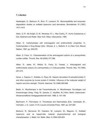 150




7. Literatur


Abatangelo, G.; Barbucci, R.; Brun, P.; Lamponi, St.: Biocompatibility and enzymatic
degradation studies on sulfated hyaluronic acid derivatices. Biomaterials 18 (1997)
1411-1415


Aiken, G. R.; Mc Knight, D. M.; Wershaw, R. L.; Mac Carthy, P.: Humic Substances in
Soil, Sediment and Water. New York: Wiley- Interscience, 1985


Alban, S.: Carbohydrates with anticoagulant and antithrombotic properties. In:
Carbohydrates in Drug Design (Eds.: Witczak, Z. J.; Nieforth, K. A.) New York: Marcel
Dekker, 1997, pp. 209-276


Alban, S; Franz, G.: Characterisation of the anticoagulant actions of a semisynthetic
curdlan sulfate. Thromb. Res. 99 (2000) 377-388


Alban, S.; Jeske, W.; Welzel, D.; Franz, G.; Fareed, J.: Anticoagulant and
antithrombotic actions of a semisynthetic β-1,3-Glucansulfate. Thromb. Res. 78 (1995)
201-210


Aznar, J.; Espana, F.; Estelles, A.; Royo, M.: Heparin stimulation of activated protein C
and other enzymes by human protein C inhibitor. Influence of the molecular weight of
heparin and ionic strength. Thromb. Haemost. 76 (1996) 983-988


Baatz, H.: Moortherapie in der Frauenheilkunde. In: Moortherapie: Grundlagen und
Anwendungen (Hrsg.: Flaig, W.; Goecke, C.; Kauffels, W.) Wien, Berlin: Ueberreuter-
Wissenschaftliche Verlagsgesellschaft mbH, 1988, S. 161-168


Bachmann, P.: Fibrinolysis. In: Thrombosis and Haemostasis (Eds.: Verstraete, M.;
Vermylen, J. G.; Lijnen, H. R.) Leuven University Press, 1987, pp. 227-265


Barbucci, R.; Benvenuti, M.; Casolaro, M.; Lamponi, St.; Magnani, A.: Sulfated
hyaluronic     acid   as   heparin-like   material:   physicochemical   and    biological
characterisation. J. Mater. Sci. Mater. Med. 5 (1994) 830-833
 