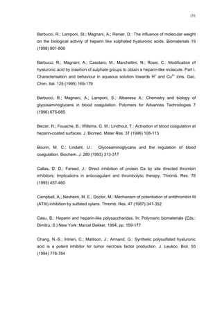 151




Barbucci, R.; Lamponi, St.; Magnani, A.; Renier, D.: The influence of molecular weight
on the biological activity of heparin like sulphated hyaluronic acids. Biomaterials 19
(1998) 801-806


Barbucci, R.; Magnani, A.; Casolaro, M.; Marchettini, N.; Rossi, C.: Modification of
hyaluronic acid by insertion of sulphate groups to obtain a heparin-like molecule. Part I.
Characterisation and behaviour in aqueous solution towards H+ and Cu2+ ions. Gac.
Chim. Ital. 125 (1995) 169-179


Barbucci, R.; Magnani, A.; Lamponi, S.; Albanese A.: Chemistry and biology of
glycosaminoglycans in blood coagulation. Polymers for Advances Technologies 7
(1996) 675-685


Blezer, R.; Fouache, B.; Willems, G. M.; Lindhout, T.: Activation of blood coagulation at
heparin-coated surfaces. J. Biomed. Mater Res. 37 (1996) 108-113


Bourin, M. C.; Lindahl, U.:       Glycosaminoglycans and the regulation of blood
coagulation. Biochem. J. 289 (1993) 313-317


Callas, D. D.; Fareed, J.: Direct inhibition of protein Ca by site directed thrombin
inhibitors: Implications in anticoagulant and thrombolytic therapy. Thromb. Res. 78
(1995) 457-460


Campbell, A.; Nesheim, M. E.; Doctor, M.: Mechanism of potentiation of antithrombin III
(ATIII) inhibition by sulfated xylans. Thromb. Res. 47 (1987) 341-352


Casu, B.: Heparin and heparin-like polysaccharides. In: Polymeric biomaterials (Eds.:
Dimitru, S.) New York: Marcel Dekker, 1994, pp. 159-177


Chang, N.-S.; Intrieri, C.; Mattison, J.; Armand, G.: Synthetic polysulfated hyaluronic
acid is a potent inhibitor for tumor necrosis factor production. J. Leukoc. Biol. 55
(1994) 778-784
 