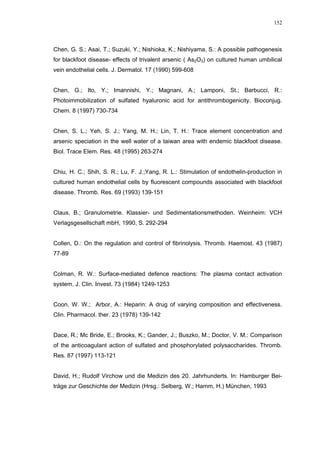 152




Chen, G. S.; Asai, T.; Suzuki, Y.; Nishioka, K.; Nishiyama, S.: A possible pathogenesis
for blackfoot disease- effects of trivalent arsenic ( As2O3) on cultured human umbilical
vein endothelial cells. J. Dermatol. 17 (1990) 599-608


Chen, G.; Ito, Y.; Imannishi, Y.; Magnani, A.; Lamponi, St.; Barbucci, R.:
Photoimmobilization of sulfated hyaluronic acid for antithrombogenicity. Bioconjug.
Chem. 8 (1997) 730-734


Chen, S. L.; Yeh, S. J.; Yang, M. H.; Lin, T. H.: Trace element concentration and
arsenic speciation in the well water of a taiwan area with endemic blackfoot disease.
Biol. Trace Elem. Res. 48 (1995) 263-274


Chiu, H. C.; Shih, S. R.; Lu, F. J.;Yang, R. L.: Stimulation of endothelin-production in
cultured human endothelial cells by fluorescent compounds associated with blackfoot
disease. Thromb. Res. 69 (1993) 139-151


Claus, B.; Granulometrie. Klassier- und Sedimentationsmethoden. Weinheim: VCH
Verlagsgesellschaft mbH, 1990, S. 292-294


Collen, D.: On the regulation and control of fibrinolysis. Thromb. Haemost. 43 (1987)
77-89


Colman, R. W.: Surface-mediated defence reactions: The plasma contact activation
system. J. Clin. Invest. 73 (1984) 1249-1253


Coon, W. W.; Arbor, A.: Heparin: A drug of varying composition and effectiveness.
Clin. Pharmacol. ther. 23 (1978) 139-142


Dace, R.; Mc Bride, E.; Brooks, K.; Gander, J.; Buszko, M.; Doctor, V. M.: Comparison
of the anticoagulant action of sulfated and phosphorylated polysaccharides. Thromb.
Res. 87 (1997) 113-121


David, H.; Rudolf Virchow und die Medizin des 20. Jahrhunderts. In: Hamburger Bei-
träge zur Geschichte der Medizin (Hrsg.: Selberg, W.; Hamm, H.) München, 1993
 