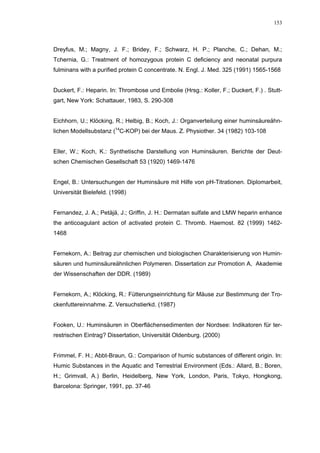 153




Dreyfus, M.; Magny, J. F.; Bridey, F.; Schwarz, H. P.; Planche, C.; Dehan, M.;
Tchernia, G.: Treatment of homozygous protein C deficiency and neonatal purpura
fulminans with a purified protein C concentrate. N. Engl. J. Med. 325 (1991) 1565-1568


Duckert, F.: Heparin. In: Thrombose und Embolie (Hrsg.: Koller, F.; Duckert, F.) . Stutt-
gart, New York: Schattauer, 1983, S. 290-308


Eichhorn, U.; Klöcking, R.; Helbig, B.; Koch, J.: Organverteilung einer huminsäureähn-
lichen Modellsubstanz (14C-KOP) bei der Maus. Z. Physiother. 34 (1982) 103-108


Eller, W.; Koch, K.: Synthetische Darstellung von Huminsäuren. Berichte der Deut-
schen Chemischen Gesellschaft 53 (1920) 1469-1476


Engel, B.: Untersuchungen der Huminsäure mit Hilfe von pH-Titrationen. Diplomarbeit,
Universität Bielefeld. (1998)


Fernandez, J. A.; Petäjä, J.; Griffin, J. H.: Dermatan sulfate and LMW heparin enhance
the anticoagulant action of activated protein C. Thromb. Haemost. 82 (1999) 1462-
1468


Fernekorn, A.: Beitrag zur chemischen und biologischen Charakterisierung von Humin-
säuren und huminsäureähnlichen Polymeren. Dissertation zur Promotion A, Akademie
der Wissenschaften der DDR. (1989)


Fernekorn, A.; Klöcking, R.: Fütterungseinrichtung für Mäuse zur Bestimmung der Tro-
ckenfuttereinnahme. Z. Versuchstierkd. (1987)


Fooken, U.: Huminsäuren in Oberflächensedimenten der Nordsee: Indikatoren für ter-
restrischen Eintrag? Dissertation, Universität Oldenburg. (2000)


Frimmel, F. H.; Abbt-Braun, G.: Comparison of humic substances of different origin. In:
Humic Substances in the Aquatic and Terrestrial Environment (Eds.: Allard, B.; Boren,
H.; Grimvall, A.) Berlin, Heidelberg, New York, London, Paris, Tokyo, Hongkong,
Barcelona: Springer, 1991, pp. 37-46
 