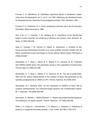 154




Frimmel, F. H.; Abbt-Braun, G.: Refraktäre organische Säuren in Gewässern: Ergeb-
nisse eines Rundgesprächs am 2. und 3. Juli 1990 / Mitteilung der Senatskommision
für Wasserforschung / Deutsche Forschungsgemeinschaft / VCH, Weinheim 1990


Frimmel, F. H.; Christman, R. F.: Humic Substances and their role in the Environment.
Chichester: Wiley-Interscience, 1988


Gan, Z.-R.; Li, Y.; Connolly, T. M.; Sardana, M. K.: Importance of the Arg-Gly-Asp
triplet in human thrombin for maintence of structure and function. Arch. Biochem. Bi-
ophys. 2 (1993) 228-236


Gast, A.; Tschopp, T. B.; Schmid, G.; Hilpert, K.; Ackermann, J.: Inhibition of clot-
bound and free (fluid-phase) thrombin by a novel synthetic thrombin inhibitor (Ro 46-
6240), recombinant hirudin and heparin in human plasma. Blood Coagul. Fibrinolysis 5
(1994) 879-887


Gerotziafas, G. T.; Bara, L.; Bloch, M. F.; Makris, P. E.; Samama, M. M.: Treatment
with LMWHs inhibits factor VIIa generation during in vitro coagulation of whole blood.
Thromb. Res. 81 (1996) 491-496


Gerotziafas, G. T.; Bara, L.; Markis, P. E.; Samama, M. M.: The role of antithrombin,
TEPI and the various clotting factors in the inhibition of factor VIIa generation by the
synthetic pentasacharide or LMWH or UFH. Thromb. Haemost. 82 (1999) 2403


Gerotziafas, G.T.; Samama, M.M.: On the mechanism of inhibition of factor VIIa by
synthetic pentasacharide, low molecular-weight heparins and unfractionated heparin.
Br. J. Heamatol. 109 (2000) 903-905


Greinacher, A.; Michels, I.; Müller-Eckhardt, C.: Heparin-associated thrombocytopenia:
The antibody is not heparin specific. Thromb. Haemost. 67 (1992) 545-549


Griffin, J. H.; Evatt, B. L.; Zimmermann, T. S.; Kleiss, A. J.; Wideman, C.: Deficiency of
protein C in congenital thrombotic disease. J. Clin. Invest. 68 (1981) 1370-1373
 