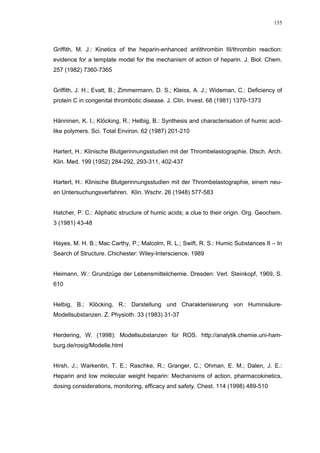 155




Griffith, M. J.: Kinetics of the heparin-enhanced antithrombin III/thrombin reaction:
evidence for a template model for the mechanism of action of heparin. J. Biol. Chem.
257 (1982) 7360-7365


Griffith, J. H.; Evatt, B.; Zimmermann, D. S.; Kleiss, A. J.; Wideman, C.: Deficiency of
protein C in congenital thrombotic disease. J. Clin. Invest. 68 (1981) 1370-1373


Hänninen, K. I.; Klöcking, R.; Helbig, B.: Synthesis and characterisation of humic acid-
like polymers. Sci. Total Environ. 62 (1987) 201-210


Hartert, H.: Klinische Blutgerinnungsstudien mit der Thrombelastographie. Dtsch. Arch.
Klin. Med. 199 (1952) 284-292, 293-311, 402-437


Hartert, H.: Klinische Blutgerinnungsstudien mit der Thrombelastographie, einem neu-
en Untersuchungsverfahren. Klin. Wschr. 26 (1948) 577-583


Hatcher, P. C.: Aliphatic structure of humic acids; a clue to their origin. Org. Geochem.
3 (1981) 43-48


Hayes, M. H. B.; Mac Carthy, P.; Malcolm, R. L.; Swift, R. S.: Humic Substances II – In
Search of Structure. Chichester: Wiley-Interscience, 1989


Heimann, W.: Grundzüge der Lebensmittelchemie. Dresden: Verl. Steinkopf, 1969, S.
610


Helbig, B.; Klöcking, R.: Darstellung und Charakterisierung von Huminsäure-
Modellsubstanzen. Z. Physioth. 33 (1983) 31-37


Herdering, W. (1998): Modellsubstanzen für ROS. http://analytik.chemie.uni-ham-
burg.de/rosig/Modelle.html


Hirsh, J.; Warkentin, T. E.; Raschke, R.; Granger, C.; Ohman, E. M.; Dalen, J. E.:
Heparin and low molecular weight heparin: Mechanisms of action, pharmacokinetics,
dosing considerations, monitoring, efficacy and safety. Chest. 114 (1998) 489-510
 