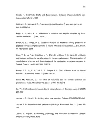 156




Hörath, H.: Gefährliche Stoffe und Zubereitungen. Stuttgart: Wissenschaftliche Ver-
lagsgesellschaft mbH, 1995


Hoffmann, A.; Markwardt, F.: Pharmakologie des Heparins. Z. ges. Med. Jahrg. 34
Heft 1 (1979) 3-8


Hogg, P. J.; Bock, P. E.: Modulation of thrombin and heparin activities by fibrin.
Thromb. Haemost. 77 (1997) 424-433


Hortin, G. L.; Trimpe, B. L.: Allosteric changes in thrombins activity produced by
peptides corresponding to segments of natural inhibitors and substrates. J. Biol. Chem.
11 (1991) 6866-6871


Hseu, Y. C.; Lu, F. J.; Engelking, L. R.; Chen, C. L.; Chen, Y. H.; Yang, H. L.: Humic
acid-induces echinocyte transformation in human erythrocytes: Characterization of
morphological changes and determination of the mechanism underlying damage. J.
Toxicol. Environ. Health 60 (2000) 215-230


Huang, T. S.; Lu, F. J.; Tsai, C. W.; Chopra, I. J.: Effect of humic acids on throidal
function. J. Endocrinol. Invest. 17 (1994) 787-791


Inoue, M.; Katakami, C.: The effect of hyaluronic acid on corneal epithelial cell
proliferation. Invest. Ophtalmol. Vis. Sci. 34 (1993) 2313-2315


Ito, Y.: Antithrombogenic heparin-bound polyurethanes. J. Biomater. Appl. 2 (1987)
235-265


Jaques, L. B.: Heparin: An old drug with a new paradigm. Science 206 (1979) 528-536


Jaques, L. B.: Heparins-anionic polyelectrolyte drugs. Pharmacol. Rev. 31 (1980) 99-
108


Jorpes, E.: Heparin. Its chemistry, physiology and application in medicine. London:
Oxford University Press, 1946
 
