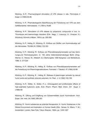 158




Klöcking, H.-P.: Pharmacological stimulation of t-PA release in rats. Fibrinolysis 4
Suppl. 2 (1990) 45-46


Klöcking, H.-P.: Pharmakologische Beeinflussung der Freisetzung von t-PA aus dem
Gefäßendothel. Hämostaseol. 11 (1991c) 76-88


Klöcking, H.-P.: Stimulation of t-PA release by polyanionic compounds in vivo. In:
Thrombosis and haemorrhagic disorders (Eds.: Nagy, I.; Losonczy, H.; Vinazzer, H.)
Würzburg: Schmitt & Meyer, 1991d, pp. 355-358


Klöcking, H.-P.; Helbig, B.; Klöcking, R.: Einfluss von Stoffen vom Huminsäuretyp auf
die Hämostase. TELMA 24 (1994b) 153-163


Klöcking, H.-P.; Klöcking, R.: Einfluss von Phenolkörperpolymerisaten auf das Gerin-
nungs-und Fibrinolysesystem. In: 100 Jahre Veterinärpharmakologie Berlin (Hrsg.:
Werner, E.; Heinze, W.; Wilsdorf, G.) Oberlungwitz: VEB Kongress- und Werbedruck,
1986, S. 217-224


Klöcking, H.-P.; Klöcking, R.; Helbig, B.: Einfluss von Phenolkörperpolymerisaten auf
die Freisetzung von Plasminogenaktivatoren. Farmakol. i. Toksikol. 47 (1984) 93-96


Klöcking, H.-P.; Klöcking, R. ; Helbig, B.: Release of plasminogen activator by natural
humic acids and synthetic phenolic polymers. Int. Peat . J. 4 (1992) 105-109


Klöcking, H.-P.; Möller, S.; Müller, P.-J.: Anticoagulant and profibrinolytic effects of
high-sulphated hyaluronic acids. Arch. Pharm. Pharm. Med. Chem. 331            Suppl. 2
(1998) 68


Klöcking, R.: Giftung und Entgiftung von Schwermetallen durch Huminsäuren. Arch.
Exper. Vet. med. 34 (1980) 389-393


Klöcking, R.: Humic substances as potential therapeutics. In: Humic Substances in the
Global Environment and Implication on Human Health (Eds.: Senesi, N.; Miano, T. M.)
Amsterdam, London, New York, Tokyo: Elsevier, 1994c, pp. 1245-1257
 