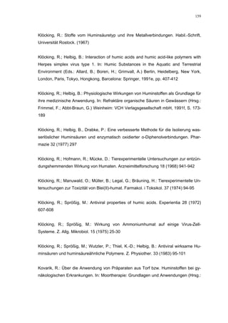 159




Klöcking, R.: Stoffe vom Huminsäuretyp und ihre Metallverbindungen. Habil.-Schrift,
Universität Rostock. (1967)


Klöcking, R.; Helbig, B.: Interaction of humic acids and humic acid-like polymers with
Herpes simplex virus type 1. In: Humic Substances in the Aquatic and Terrestrial
Environment (Eds.: Allard, B.; Boren, H.; Grimvall, A.) Berlin, Heidelberg, New York,
London, Paris, Tokyo, Hongkong, Barcelona: Springer, 1991e, pp. 407-412


Klöcking, R.; Helbig, B.: Physiologische Wirkungen von Huminstoffen als Grundlage für
ihre medizinische Anwendung. In: Refraktäre organische Säuren in Gewässern (Hrsg.:
Frimmel, F.; Abbt-Braun, G.) Weinheim: VCH Verlagsgesellschaft mbH, 1991f, S. 173-
189


Klöcking, R.; Helbig, B., Drabke, P.: Eine verbesserte Methode für die Isolierung was-
serlöslicher Huminsäuren und enzymatisch oxidierter o-Diphenolverbindungen. Phar-
mazie 32 (1977) 297


Klöcking, R.; Hofmann, R.; Mücke, D.: Tierexperimentelle Untersuchungen zur entzün-
dungshemmenden Wirkung von Humaten. Arzneimittelforschung 18 (1968) 941-942


Klöcking, R.; Manuwald, O.; Müller, B.; Legal, G.; Bräuning, H.: Tierexperimentelle Un-
tersuchungen zur Toxizität von Blei(II)-humat. Farmakol. i Toksikol. 37 (1974) 94-95


Klöcking, R.; Sprößig, M.: Antiviral properties of humic acids. Experientia 28 (1972)
607-608


Klöcking, R.; Sprößig, M.: Wirkung von Ammoniumhumat auf einige Virus-Zell-
Systeme. Z. Allg. Mikrobiol. 15 (1975) 25-30


Klöcking, R.; Sprößig, M.; Wutzler, P.; Thiel, K.-D.; Helbig, B.: Antiviral wirksame Hu-
minsäuren und huminsäureähnliche Polymere. Z. Physiother. 33 (1983) 95-101


Kovarik, R.: Über die Anwendung von Präparaten aus Torf bzw. Huminstoffen bei gy-
näkologischen Erkrankungen. In: Moortherapie: Grundlagen und Anwendungen (Hrsg.:
 