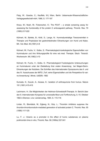 160




Flaig, W.; Goecke, C.; Kauffels, W.) Wien, Berlin: Ueberreuter-Wissenschaftliche-
Verlagsgesellschaft mbH, 1988, S. 177-197


Kraus, M.; Noah, M.; Fickenscher, K.: The PCAT – a simple screening assay for
assessing the functionality of the protein C anticoagulant pathway. Thromb. Res. 79
(1995) 217-222


Kühnert, M.; Bartels, B.; Kröll, S.; Lange, N.: Huminsäurehaltige Tierarzneimittel in
Therapie und Prophylaxe bei gastrointestinalen Erkrankungen von Hund und Katze.
Mh. Vet.-Med. 46 (1991) 4-8


Kühnert, M.; Fuchs, V.; Golbs, S.: Pharmakologisch-toxikologische Eigenschaften von
Huminsäuren und ihre Wirkungsprofile für eine vet.-med. Therapie. Dtsch. Tierarztl.
Wochenschr. 96 (1982) 3-10


Kühnert, M.; Fuchs, V.; Golbs, S.: Pharmakologisch-Toxikologische Untersuchungen
an Huminsäuren unter der Zielstellung ihrer oralen Anwendung        bei Magen-Darm-
Erkrankungen der Nutztiere. Die Schriften des Internationalen Symposiums des II. und
des IV. Ausschusses der IMTG „Torf, seine Eigenschaften und die Perspektive für sei-
ne Anwendung“, Minsk, UdSSR, 1982


Kumada, K.; Suzuki, A.; Aizawa, K.: Isolation of anthraquinone from humus. Nature
191 (1961) 415-416


Lachmann, H.: Die Möglichkeiten der Heilmoor-Schwebstoff-Therapie. In: Bericht über
den 8. Internationalen Kongress für universelle Moor-und Torfforschung, 5.-10. Oktober
1962 in Bremen, Linz: Länderverlag, 1964, S. 115-116


Linder, R.; Blombäck, M.; Egberg, N.; Grip, L.: Thrombin inhibitors suppress the
thrombin-thrombomodulin-mediated generation of activated protein C. Thromb. Res. 95
(1999) 117-125


Lu, F. J.: Arsenic as a promoter in the effect of humic substances on plasma
prothrombin time in vitro. Thromb. Res. 58 (1990a) 537-541
 