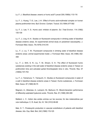 161




Lu, F. J.: Blackfoot disease: arsenic or humic acid? Lancet 336 (1990b) 115-116


Lu, F. J.; Huang, T.-S.; Lee, J.-H.: Effect of humic acid-multimetal complex on human
plasma prothrombin time. Bull. Environ. Contam. Toxicol. 53 (1994) 577-582


Lu, F. J.; Lee, Y. S.: Humic acid: inhibitor of plasmin. Sci .Total Environ. 114 (1992)
135-139


Lu, F. J.; Ling, K.-H.: Studies on fluorescent compounds in drinking water of blackfoot
disease endemic areas. An experimental animal study on peripheral vasculopathy. J.
Formosan Med. Assoc. 78 (1979) 314-318


Lu., F. J.; Liu, T. M.: Fluorescent compounds in drinking water of blackfoot disease
endemic areas: animal experimental model. J. Formosan Med. Assoc. 85 (1986) 352-
358


Lu., F. J.; Shih, S. R.; Liu, T. M.; Shown, S. H.: The effect of fluorescent humic
substances existing in the well water of blackfoot disease endemic areas in Taiwan on
prothrombin time and activated partial thromboplastin time in vitro. Thromb. Res. 57
(1990b) 747-753


Lu, F. J.; Yamamura, Y.; Yamauchi, H.: Studies on fluorescent compounds in water of
a well in blackfoot disease endemic areas in Taiwan: Humic substances. J. Formosan
Med. Assoc. 87 (1988) 66-75


Magnani, A.; Albanese, A.; Lamponi, St.; Barbucci, R.: Blood-interaction performance
of differently sulphated hyaluronic acids. Thromb. Res. 81 (1996) 383-395


Maillard, L. C.: Action des acides amines sur les sources; for des melanoidines par
voie methodique. C. R. Acad. Sci. III. 164 (1912) 66-68


Mak, O. T.: Prostacyclin production in vascular endothelium of patients with blackfoot
disease. Adv. Exp. Med. Biol. 242 (1988) 119-125
 