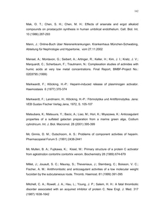 162




Mak, O. T.; Chen, S. H.; Chen, M. H.: Effects of arsenate and ergot alkaloid
compounds on prostacyclin synthesis in human umbilical endothelium. Cell. Biol. Int.
10 (1986) 287-293


Mann, J.: Online-Buch über Nierenerkrankungen. Krankenhaus München-Schwabing,
Abteilung für Nephrologie und Hypertonie, vom 27.11.2002


Mansel, A.; Montavon, G.; Seibert, A.; Artinger, R.; Keller, H.; Kim, J. I.; Kratz, J. V.;
Marquardt, C.; Scherbaum, F.; Trautmann, N.: Complexation studies of actinides with
humic acids at very low metal concentrations. Final Report, BMBF-Project No.:
02E8795 (1999)


Markwardt, F.; Klöcking, H.-P.: Heparin-induced release of plasminogen activator.
Haemostasis 6 (1977) 370-374


Markwardt, F.; Landmann, H.; Klöcking, H.-P.: Fibrinolytika und Antifibrinolytika. Jena:
VEB Gustav Fischer Verlag Jena, 1972, S. 105-107


Matsubara, K.; Matsuura, Y.; Bacic, A.; Liao, M.; Hori, K.; Miyazawa, K.: Anticoagulant
properties of a sulfated galactan preparation from a marine green alga, Codium
cylindricum. Int. J. Biol. Macromol. 28 (2001) 395-399


Mc Ginnis, D. M.; Outschoorn, A. S.: Problems of component activities of heparin.
Pharmacopeial Forum 5 (1991) 2438-2441


Mc Mullen, B. A.; Fujikawa, K.; Kisiel, W.: Primary structure of a protein C activator
from agkistrodon contortrix contortrix venom. Biochemistry 28 (1989) 674-679


Millet, J.; Jouault, S. C.; Mauray, S.; Theveniaux, J.; Sternberg, C.; Boisson, V. C.;
Fischer, A. M.: Antithrombotic and anticoagulant activities of a low molecular weight
fucoidan by the subcutaneous route. Thromb. Haemost. 81 (1999) 391-395


Mitchell, C. A.; Rowell, J. A.; Hau, L.; Young, J. P.; Salem, H. H.: A fatal thrombotic
disorder associated with an acquired inhibitor of protein C. New Engl. J. Med. 317
(1987) 1638-1642
 