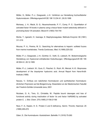 163




Möller, S.; Müller, P.-J.; Ozegowski, J.-H.: Verfahren zur Herstellung hochsulfatierter
Hyaluronsäuren. Offenlegungsschrift DE 198 13 234 A1, 26.03.1998


Morissey, J. H.; Macik, B. G.; Neuenschwande, P. F.; Comp, P. C.: Quantitation of
activated factor VII levels in plasma using a tissue factor mutant selectively deficient in
promoting factor VII activation. Blood 81 (1993) 734-744


Morita, T.; Igarashi, H.; Iwanaga, S: Staphylocoagulase. Methods Enzymol. 80 (1981)
311-319


Mourao, P. A.; Pereira, M. S.: Searching for alternatives to heparin: sulfated fucans
from marine invertebrates. Trends Cardiovasc. Med. 9 (1999) 225-232


Müller, P.-J.; Ozegowski, J.-H.; Günther, E.; Veith, G.; Liebisch, W.: Biotechnologische
Herstellung von Hyaluronat enthaltenden Kulturlösungen. Offenlegungsschrift DE 195
48 954 A1, 28.12.1995


Müller, P.-J.; Liebisch, W.; Gura, E.; Peschel, G.; Rozh, M.; Menzel, K.-D.: Bioprocess
development of the biopolymer hyaluronic acid. Annual Report from Hans-Knöll-
Institute (1998)


Navara, V.: Einfluss von natürlichen Huminsäuren und synthetischen Huminsäure-
ähnlichen Polymeren auf die Blutgerinnung. Dissertation an der Medizinischen Fakultät
der Friedrich-Schiller-Universität Jena, 2001


Nicolaes, G. A.; Tans, G.; Christella, M.: Peptide bound cleavages and loss of
functional activity during inactivation of factor Va and factor VaR506Q by activated
protein C. J. Biol. Chem. 270 (1995) 21158-21166


Nizzi, F. A.; Kaplan, H. S.: Protein C and S deficiency. Semin. Thromb. Haemost. 25
(1999) 265-272


Oden, S.: Die Huminsäuren. Kooloidchem. Beihefte 11 (1919) 75-260
 
