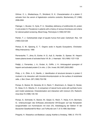 164




Orthner, C. L.; Bhattacharya, P.; Strickland, D. K.: Characterisation of a ptotein C
activator from the venom of Agkistrodon contortrix contortrix. Biochemistry 27 (1988)
2558-2564


Pabinger, I.; Brucker, S.; Kyrle, P. A.: Hereditary deficiency of antithrombin III, protein
C and protein S. Prevalence in patients with a history of venous thrombosis and criteria
for rational patient screening. Blood Coag. Fibrinolysis 3 (1992) 547-553


Painter, T. J.: Carbohydrate origin of aquatic humus from peat. Carbohydr. Res. 124
(1983) C22-C26


Perdue, E. M.; Gjessing, E. T.: Organic acids in Aquatic Ecosystems. Chichester:
Wiley-Interscience, 1990


Pernerstorfer, T.; Jilma, B.; Eichler, H. G.; Aull, S.; Handler, S.; Speiser, W.: Heparin
lowers plasma levels of activated factor VII. Br. J. Haematol. 105 (1999) 1127-1129


Petäjä, J.; Fernandez, J. A.; Gruber, A.; Griffin, J. H.: Anticoagulant synergism of
heparin and activated protein C in vitro. J. Clin. Invest. 99 (1997) 2655-2663


Philip, J. H.; Öhlin, A. K.; Stenflo, J.: Identification of structural domains in protein C
involved in its interaction with thrombin-thrombomodulin on the surface of endothelial
cells. J. Biol. Chem. 267 (1992) 703-706


Pompe, S.; Bubner, M.; Denecke, M. A.; Reich, T.; Brachmann, A.; Geipel, G.; Nicolai,
R.; Heise, K.-H.; Nitsche, H.: A comparison of natural humic acids with synthetic humic
acid model substances: Characterisation and interaction with Uranium (VI). Radiochi-
mica Acta 74 (1996) 135-140


Pompe, S.; Schmeide, K.; Bubner, M.; Geipel, G.; Reich, T.; Heise, K.-H.; Bernhard,
G.: Untersuchungen des Einflusses phenolischer OH-Gruppen auf das Komplexbil-
dungsverhalten von Huminsäuren mit Uran (VI). Arbeitstagung der Sektion IV der
Deutschen Gesellschaft für Moor- und Torfkunde vom 7.-8.10.1999, Bad Elster


Priegnitz, H.: Wasserkur und Badelust. Leipzig: Koehler & Amelang, 1986, S. 174-175
 