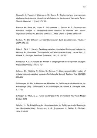 165




Racanelli, A.; Fareed, J.; Walenga, J. M.; Coyne, E.: Biochemical and pharmacologic
studies on the protamine interactions with heparin, its fractions and fragments. Semin.
Thromb. Haemost. 11 (1985) 176-189


Renatus, M.; Bode, W.; Huber, R.; Stürzebecher, J.; Stubbs, M. T.: Structural and
functional analysis of benzamidine-based inhibitors in complex with trypsin:
implications of factor Xa, t-PA and urokinase. J. Med. Chem. 41 (1998) 5445-5456


Rochus, W.: Die Diffusion von Moor-Huminsäuren durch Lipoidbarrieren. TELMA 7
(1977) 175-189


Roka, L.; Bleyl, H.: Heparin. Beziehung zwischen chemischer Struktur und biologischer
Wirkung. In: Hämostase, Thrombophilie und Arteriosklerose (Hrsg.: van de Loo, J.;
Asbeck, F.). Stuttgart, New York: Schattauer, 1982, S. 185-199


Rothschuh, K. E.: Konzepte der Medizin in Vergangenheit und Gegenwart. Stuttgart:
Hippokrates-Verlag, 1978, S. 1-2


Schewe, Ch.; Klöcking, R.; Helbig, B.; Schewe, T.: Lipoxygenaseinhibitory action of
antiviral polymeric oxidation products of polyphenols. Biomed. Biochem. Acta 50 (1991)
299-305


Schipperges, H.: Blut in Altertum und Mittelalter. In: Einführung in die Geschichte der
Hämatologie (Hrsg.: Boroviczeny, K. G.; Schipperges, H.; Seidler, E.) Stuttgart, 1974,
S. 17-30


Schnitzer, M.; Khan, S. U.: Humic substances in the environment. New York: Marcel
Dekker, 1972


Schröer, H.: Die Entwicklung der Hämostaseologie. In: Einführung in die Geschichte
der Hämatologie (Hrsg.: Boroviczeny, K. G.; Schipperges, H.; Seidler, E.) Stuttgart,
1974, S. 80-98
 