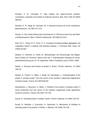 166




Schulten, H. R.; Leinweber, P.: New insights into organic-mineral particles:
composition, properties and models of molecular structure. Biol. Fertil. Soils 30 (2000)
399-432


Schulten, H. R.; Plage, B.; Schnitzer, M.: A chemical structure for humic substances.
Naturwissensch. 78 (1991) 311-312


Schultz, H.: Die viricide Wirkung der Huminsäuren im Torfmull auf das Virus der Maul-
und Klauenseuche. Dtsch. Tierärztl. Wochenschr. 69 (1962) 613-616


Shen, M. C.; Tseng, W. P.; Chen, C. S.: Increased circulating platelet aggregates and
coagulation factors in patients with blackfoot disease. J. Formosan Med. Assoc. 82
(1983) 816-821


Siedeck, H.; Hammerl, H.; Henk, W.: Behandlungen von Erkrankungen des Magen-
Darm-Traktes mit Trinkmoor. Bericht über den 7. Internationalen Kongress für univer-
selle Moorforschung vom 15.-19. September 1960 in Frantiskoy Lazne, CFSR. (1960)


Stenflo, J.: Structure and function of protein C. Semin. Thromb. Haemost. 10 (1984)
109-121


Stocker, K.; Fischer, H.; Meier, J.; Brogli, M.; Svendesen, L.: Characterisation of the
protein C activator protac from the venom of the southern copperhead (Agkistrodon
contortrix) snake. Toxicon 25 (1987)239-252


Stürzebecher, J.; Neumann, U.; Meier, J.: Inhibition of the protein C activator protac a
serine proteinase from the venom of the southern copperhead snake agkistrodon
contortrix contortrix. Toxicon. 29 (1991) 151-155


Suzuki, K.: Activated protein C inhibitor. Semin. Thromb. Haemost. 10 (1984) 154-161


Suzuki, K.; Nishioka, J.; Kusumoto, H.; Hashimoto, S.: Mechanism of inhibition of
activated protein C by protein C inhibitor. J. Biochem. 95 (1984) 187-195
 