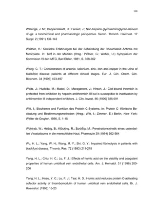 168




Walenga, J. M.; Hoppensteadt, D.; Fareed, J.; Non-heparin glycosaminoglycan-derived
drugs: a biochemical and pharmacologic perspective. Semin. Thromb. Haemost. 17
Suppl. 2 (1991) 137-142


Walther, H.: Klinische Erfahrungen bei der Behandlung der Rheumatoid Arthritis mit
Moorpaste. In: Torf in der Medizin (Hrsg.: Plötner, G.; Weber, U.) Symposium der
Kommision VI der IMTG, Bad Elster, 1981, S. 358-362


Wang, C. T.: Concentration of arsenic, selenium, zink, iron and copper in the urine of
blackfoot disease patients at different clinical stages. Eur. J. Clin. Chem. Clin.
Biochem. 34 (1996) 493-497


Weitz, J.; Hudoda, M.; Masel, D.; Maraganore, J.; Hirsch, J.: Clot-bound thrombin is
protected from inhibition by heparin-antithrombin III but is susceptible to inactivation by
antithrombin III independent inhibitors. J. Clin. Invest. 86 (1990) 685-691


Witt, I.: Biochemie und Funktion des Protein C-Systems. In: Protein C- Klinische Be-
deutung und Bestimmungsmethoden (Hrsg.: Witt, I.; Zimmer, E.) Berlin, New York:
Walter de Gruyter, 1986, S. 1-15


Wohlrab, W.; Helbig, B.; Klöcking, R.; Sprößig, M.: Penetrationskinetik eines potentiel-
len Virustaticums in die menschliche Haut. Pharmazie 39 (1984) 562-564


Wu, H. L.; Yang, W. H.; Wang, M. Y.; Shi, G. Y.: Impaired fibrinolysis in patients with
blackfoot disease. Thromb. Res. 72 (1993) 211-218


Yang, H. L.; Chiu, H. C.; Lu, F. J.: Effects of humic acid on the viability and coagulant
properties of human umbilical vein endothelial cells. Am. J. Hematol. 51 (1996) 200-
206


Yang, H. L.; Hseu, Y. C.; Lu, F. J.; Tsai, H. D.: Humic acid reduces protein C-activating
cofactor activity of thrombomodulin of human umbilical vein endothelial cells. Br. J.
Haematol. (1998) 16-23
 
