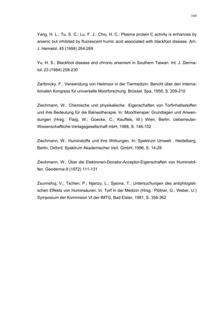 169




Yang, H. L.; Tu, S. C.; Lu, F. J.; Chiu, H. C.: Plasma protein C activity is enhances by
arsenic but inhibited by fluorescent humic acid associated with blackfoot disease. Am.
J. Hematol. 45 (1994) 264-269


Yu, H. S.: Blackfoot disease and chronic arsenism in Southern Taiwan. Int. J. Derma-
tol. 23 (1984) 258-230


Zaribnicky, F.: Verwendung von Heilmoor in der Tiermedizin. Bericht über den Interna-
tionalen Kongress für universelle Moorforschung, Brüssel, Spa, 1958, S. 209-210


Ziechmann, W.: Chemische und physikalische Eigenschaften von Torfinhaltsstoffen
und ihre Bedeutung für die Balneotherapie. In: Moortherapie: Grundlagen und Anwen-
dungen (Hrsg.: Flaig, W.; Goecke, C.; Kauffels, W.) Wien, Berlin: Ueberreuter-
Wissenschaftliche-Verlagsgesellschaft mbH, 1988, S. 146-152


Ziechmann, W.: Huminstoffe und ihre Wirkungen. In: Spektrum Umwelt . Heidelberg,
Berlin, Oxford: Spektrum Akademischer Verl. GmbH, 1996, S. 14-28


Ziechmann, W.: Über die Elektronen-Donator-Acceptor-Eigenschaften von Huminstof-
fen. Geoderma 8 (1972) 111-131


Zsunnshuj, V.; Tschen, P.; Njanzy, L.; Sjaona, T.: Untersuchungen des antiphlogisti-
schen Effekts von Huminsäuren. In: Torf in der Medizin (Hrsg.: Plötner, G.; Weber, U.)
Symposium der Kommision VI der IMTG, Bad Elster, 1981, S. 358-362
 