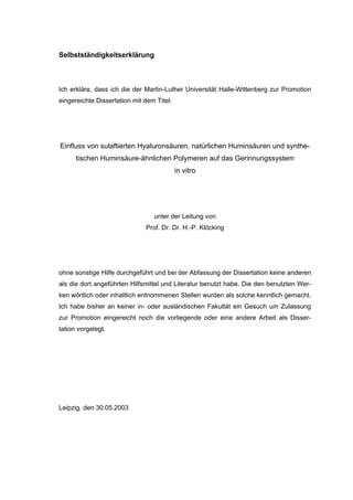 170




Selbstständigkeitserklärung



Ich erkläre, dass ich die der Martin-Luther Universität Halle-Wittenberg zur Promotion
eingereichte Dissertation mit dem Titel:




Einfluss von sulaftierten Hyaluronsäuren, natürlichen Huminsäuren und synthe-
      tischen Huminsäure-ähnlichen Polymeren auf das Gerinnungssystem
                                           in vitro




                                 unter der Leitung von
                              Prof. Dr. Dr. H.-P. Klöcking




ohne sonstige Hilfe durchgeführt und bei der Abfassung der Dissertation keine anderen
als die dort angeführten Hilfsmittel und Literatur benutzt habe. Die den benutzten Wer-
ken wörtlich oder inhaltlich entnommenen Stellen wurden als solche kenntlich gemacht.
Ich habe bisher an keiner in- oder ausländischen Fakultät ein Gesuch um Zulassung
zur Promotion eingereicht noch die vorliegende oder eine andere Arbeit als Disser-
tation vorgelegt.




Leipzig, den 30.05.2003
 