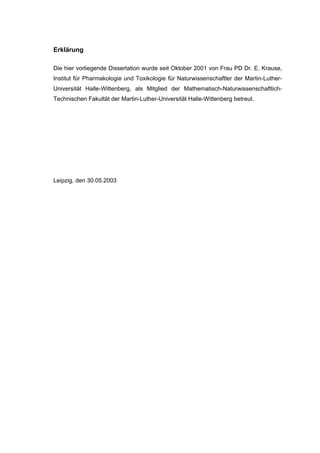 171




Erklärung

Die hier vorliegende Dissertation wurde seit Oktober 2001 von Frau PD Dr. E. Krause,
Institut für Pharmakologie und Toxikologie für Naturwissenschaftler der Martin-Luther-
Universität Halle-Wittenberg, als Mitglied der Mathematisch-Naturwissenschaftlich-
Technischen Fakultät der Martin-Luther-Universität Halle-Wittenberg betreut.




Leipzig, den 30.05.2003
 