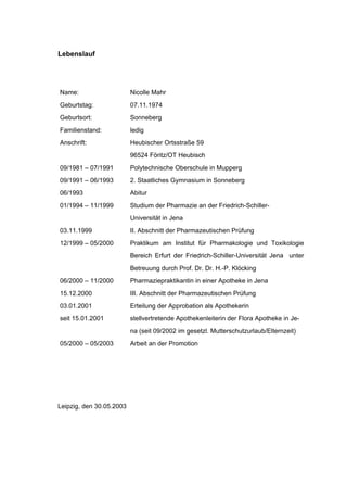 172




Lebenslauf




Name:                     Nicolle Mahr
Geburtstag:               07.11.1974
Geburtsort:               Sonneberg
Familienstand:            ledig
Anschrift:                Heubischer Ortsstraße 59
                          96524 Föritz/OT Heubisch
09/1981 – 07/1991         Polytechnische Oberschule in Mupperg
09/1991 – 06/1993         2. Staatliches Gymnasium in Sonneberg
06/1993                   Abitur
01/1994 – 11/1999         Studium der Pharmazie an der Friedrich-Schiller-
                          Universität in Jena
03.11.1999                II. Abschnitt der Pharmazeutischen Prüfung
12/1999 – 05/2000         Praktikum am Institut für Pharmakologie und Toxikologie
                          Bereich Erfurt der Friedrich-Schiller-Universität Jena unter
                          Betreuung durch Prof. Dr. Dr. H.-P. Klöcking
06/2000 – 11/2000         Pharmaziepraktikantin in einer Apotheke in Jena
15.12.2000                III. Abschnitt der Pharmazeutischen Prüfung
03.01.2001                Erteilung der Approbation als Apothekerin
seit 15.01.2001           stellvertretende Apothekenleiterin der Flora Apotheke in Je-
                          na (seit 09/2002 im gesetzl. Mutterschutzurlaub/Elternzeit)
05/2000 – 05/2003         Arbeit an der Promotion




Leipzig, den 30.05.2003
 