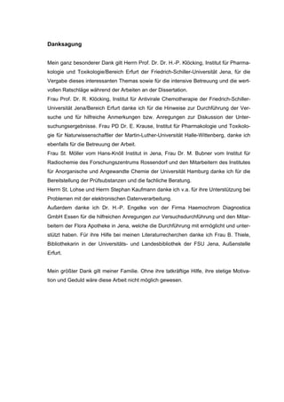 173




Danksagung


Mein ganz besonderer Dank gilt Herrn Prof. Dr. Dr. H.-P. Klöcking, Institut für Pharma-
kologie und Toxikologie/Bereich Erfurt der Friedrich-Schiller-Universität Jena, für die
Vergabe dieses interessanten Themas sowie für die intensive Betreuung und die wert-
vollen Ratschläge während der Arbeiten an der Dissertation.
Frau Prof. Dr. R. Klöcking, Institut für Antivirale Chemotherapie der Friedrich-Schiller-
Universität Jena/Bereich Erfurt danke ich für die Hinweise zur Durchführung der Ver-
suche und für hilfreiche Anmerkungen bzw. Anregungen zur Diskussion der Unter-
suchungsergebnisse. Frau PD Dr. E. Krause, Institut für Pharmakologie und Toxikolo-
gie für Naturwissenschaftler der Martin-Luther-Universität Halle-Wittenberg, danke ich
ebenfalls für die Betreuung der Arbeit.
Frau St. Möller vom Hans-Knöll Institut in Jena, Frau Dr. M. Bubner vom Institut für
Radiochemie des Forschungszentrums Rossendorf und den Mitarbeitern des Institutes
für Anorganische und Angewandte Chemie der Universität Hamburg danke ich für die
Bereitstellung der Prüfsubstanzen und die fachliche Beratung.
Herrn St. Lohse und Herrn Stephan Kaufmann danke ich v.a. für ihre Unterstützung bei
Problemen mit der elektronischen Datenverarbeitung.
Außerdem danke ich Dr. H.-P. Engelke von der Firma Haemochrom Diagnostica
GmbH Essen für die hilfreichen Anregungen zur Versuchsdurchführung und den Mitar-
beitern der Flora Apotheke in Jena, welche die Durchführung mit ermöglicht und unter-
stützt haben. Für ihre Hilfe bei meinen Literaturrecherchen danke ich Frau B. Thiele,
Bibliothekarin in der Universitäts- und Landesbibliothek der FSU Jena, Außenstelle
Erfurt.


Mein größter Dank gilt meiner Familie. Ohne ihre tatkräftige Hilfe, ihre stetige Motiva-
tion und Geduld wäre diese Arbeit nicht möglich gewesen.
 