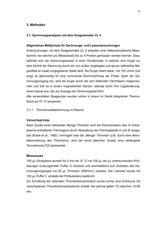 15




3. Methoden


3.1. Gerinnungsanalysen mit dem Koagulometer CL 4


Allgemeines Meßprinzip für Gerinnungs- und Lyseuntersuchungen
Untersuchungen mit dem Koagulometer CL 4 erlauben eine halbautomatisierte Mess-
technik, bei welcher pro Messansatz bis zu 4 Proben gemessen werden können. Dazu
befindet sich der Gerinnungsansatz in einer Rundküvette, in welcher eine Kugel vor
dem Eintritt der Gerinnung durch ein von außen angelegtes und genau definiertes Ma-
gnetfeld an exakt vorgegebener Stelle läuft. Die Kugel rotiert dabei mit 125 U/min und
sorgt so gleichzeitig für eine schonende Durchmischung der Probe. Setzt der Ge-
rinnungsvorgang ein, wird die Kugel durch die sich bildenden Fibrinfasern mitgenom-
men und löst so in einem magnetischen Sensor, bedingt durch ihre Lageänderung,
einen Impuls aus, der zur Anzeige der Gerinnungszeit führt.
Alle verwendeten Reagenzien wurden vorher in einem im Gerät integrierten Thermo-
block auf 37 °C temperiert.

3.1.1. Thrombinzeitbestimmung im Plasma


Versuchsprinzip
Nach Zusatz einer definierten Menge Thrombin wird die Polymerisation des im Citrat-
plasma enthaltenen Fibrinogens durch Abspaltung der Fibrinopeptide A und B ausge-
löst (Kolde et al., 1992). Verringert man die „Menge“ Thrombin (z.B. durch eine Aktivi-
tätsminderung des Thrombins), wird bei sonst gleichem Ansatz eine verlängerte
Thrombinzeit (TZ) beobachtet.


Messansatz
100 µL Citratplama wurden für 2 min bei 37 °C mit 100 µL der zu untersuchenden Prüf-
lösungen (Lösungsmittel: Puffer 3) inkubiert und anschließend zum Auslösen des Ge-
rinnungsvorganges mit 50 µL Thrombin (3NIH/mL) versetzt. Der Leerwert wurde mit
100 µL Puffer 3 anstelle der Prüfsubstanz bestimmt.
Zur Ermittlung der optimalen Thrombinkonzentration wurde vorher eine Eichkurve mit
verschiedenen Thrombinkonzentrationen erstellt. Als optimal gelten TZ zwischen 15-50
sec.
 