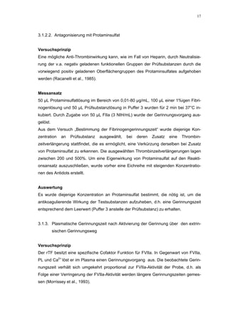 17




3.1.2.2. Antagonisierung mit Protaminsulfat


Versuchsprinzip
Eine mögliche Anti-Thrombinwirkung kann, wie im Fall von Heparin, durch Neutralisie-
rung der v.a. negativ geladenen funktionellen Gruppen der Prüfsubstanzen durch die
vorwiegend positiv geladenen Oberflächengruppen des Protaminsulfates aufgehoben
werden (Racanelli et al., 1985).


Messansatz
50 µL Protaminsulfatlösung im Bereich von 0,01-80 µg/mL, 100 µL einer 1%igen Fibri-
nogenlösung und 50 µL Prüfsubstanzlösung in Puffer 3 wurden für 2 min bei 37°C in-
kubiert. Durch Zugabe von 50 µL FIIa (3 NIH/mL) wurde der Gerinnungsvorgang aus-
gelöst.
Aus dem Versuch „Bestimmung der Fibrinogengerinnungszeit“ wurde diejenige Kon-
zentration    an   Prüfsubstanz    ausgewählt,   bei   deren   Zusatz   eine   Thrombin-
zeitverlängerung stattfindet, die es ermöglicht, eine Verkürzung derselben bei Zusatz
von Protaminsulfat zu erkennen. Die ausgewählten Thrombinzeitverlängerungen lagen
zwischen 200 und 500%. Um eine Eigenwirkung von Protaminsulfat auf den Reakti-
onsansatz auszuschließen, wurde vorher eine Eichreihe mit steigenden Konzentratio-
nen des Antidots erstellt.


Auswertung
Es wurde diejenige Konzentration an Protaminsulfat bestimmt, die nötig ist, um die
antikoagulierende Wirkung der Testsubstanzen aufzuheben, d.h. eine Gerinnungszeit
entsprechend dem Leerwert (Puffer 3 anstelle der Prüfsubstanz) zu erhalten.


3.1.3. Plasmatische Gerinnungszeit nach Aktivierung der Gerinnung über den extrin-
          sischen Gerinnungsweg


Versuchsprinzip
Der rTF besitzt eine spezifische Cofaktor Funktion für FVIIa. In Gegenwart von FVIIa,
PL und Ca2+ löst er im Plasma einen Gerinnungsvorgang aus. Die beobachtete Gerin-
nungszeit verhält sich umgekehrt proportional zur FVIIa-Aktivität der Probe, d.h. als
Folge einer Verringerung der FVIIa-Aktivität werden längere Gerinnungszeiten gemes-
sen (Morrissey et al., 1993).
 