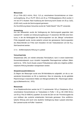 18




Messansatz
25 µL FVIIa (82,5 mU/mL, RL4), 12,5 µL verschiedener Konzentrationen an Unter-
suchungslösung, 25 µL PL/rTF (RL3) und 25 µL FVII-Mangelplasma (RL2) wurden 3
min bei 37°C inkubiert. Nach Auslösung der Gerinnung durch Zusatz von 25 µL CaCl2
(0,025 mol/L) wurde die Gerinnungszeit gemessen.
Zur Durchführung dieses Versuches wurde der Testkit Staclot VIIa-rTF verwendet.

Auswertung
Aus den Messwerten wurde die Verlängerung der Gerinnungszeit gegenüber dem
Leerwert (R 1 anstelle von Untersuchungslösung) in % berechnet. Mit Hilfe einer Eich-
kurve, in der die Abhängigkeit der Gerinnungszeiten von der „Menge“ vorhandenen
FVIIa dargestellt wurde, konnte weiterhin anhand der gemessenen Gerinnungszeiten
die (Rest)-Aktivität von FVIIa nach Inkubation mit den Testsubstanzen und der IC50-
Wert berechnet werden.

3.1.4. Antifibrinolytische Wirkung im Lysetest


Versuchsprinzip
Streptokinase (SK), ein indirekt wirkendes Fibrinolytikum, kann in einem bestimmten
Konzentrationsbereich zuvor künstlich hergestellte Plasmagerinnsel auflösen (Mark-
wardt et al., 1972). Durch Zusatz unserer Prüfsubstanzen sollte eine mögliche antifibri-
nolytische Wirkung derselben nachgewiesen werden.


Streptokinaseaktivitätskurve
Zu Beginn der Messungen wurde eine SK-Aktivitätskurve aufgestellt, um die zu ver-
wendende Konzentration an SK zu bestimmen. Dies ist notwendig, da die gebildete
Plasminmenge in besonderem Maße vom Mengenverhältnis SK : Plasminogen abhän-
gig ist (Markwardt et al., 1972).


Messansatz
In ein Reaktionsröhrchen werden bei 37 °C nacheinander 100 µL Citratplasma, 50 µL
verschiedener Konzentrationen an Testsubstanz in Puffer 1, 50 µL SK (1000 IE/mL)
und 50 µL FIIa (5-100IE/mL) pipettiert. Es wurde die Zeit von der Thrombinzugabe bis
zum Auflösen des zunächst entstehenden Gerinnsels gemessen. Eine antifibrino-
lytische Wirkung wird durch eine deutliche Verlängerung dieser Lysezeit erkennbar.
Der Leerwert wurde mit Puffer 1 bestimmt.
 