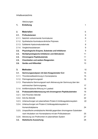 Inhaltsverzeichnis


       Abkürzungen
1.     Einleitung                                                               1


2.     Materialien                                                              6
2.1.   Prüfsubstanzen                                                            6
2.1.1. Natürlich vorkommende Huminsäuren                                         6
2.1.2. Synthetische Huminsäure-ähnliche Polymere                                 7
2.1.3. Sulfatierte Hyaluronsäurederivate                                         8
2.1.4. Vergleichssubstanzen                                                      9
2.2.   Physiologische Enzyme, Substrate und Inhibitoren                          9
2.3.   Nichtphysiologische Inhibitoren und Aktivatoren                          11
2.4.   Chromogene Peptidsubstrate                                               11
2.5.   Chemikalien und weitere Reagenzien                                       12
2.6.   Geräte und Hilfsmittel                                                   13


3.     Methoden                                                                 15
3.1.   Gerinnungsanalysen mit dem Koagulometer CL4                              15
3.1.1. Thrombinzeitbestimmung in Humanplasma                                    15
3.1.2. Fibrinogengerinnungszeit                                                 16
3.1.3. Plasmatische Gerinnungszeit nach Aktivierung der Gerinnung über den
       extrinsischen Gerinnungsweg                                              17
3.1.4. Antifibrinolytische Wirkung im Lysetest                                  18
3.2.   Proteaseaktivitätsmessung mit chromogenen Peptidsubstraten               19
3.2.1. Anti-Thrombin Aktivität                                                  21
3.2.2. Anti-Xa Aktivität                                                        22
3.2.3. Untersuchungen am plasmafreien Protein-C-Antikoagulationssystem          22
3.2.4. Untersuchungen am Protein-C Antikoagulationssystem in
       Humancitratplasma                                                        24
3.2.5. Unspezifische amidolytische Aktivität gegenüber chromogenen Substraten
       nach Inkubation von Humanplasma mit den Prüfsubstanzen                   25
3.2.6. Aktivierung von Prothrombin im plasmafreien System                       27
3.3.   Statistische Auswertung                                                  28
 