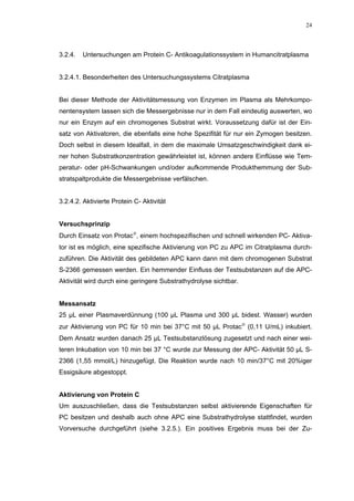 24




3.2.4.   Untersuchungen am Protein C- Antikoagulationssystem in Humancitratplasma


3.2.4.1. Besonderheiten des Untersuchungssystems Citratplasma


Bei dieser Methode der Aktivitätsmessung von Enzymen im Plasma als Mehrkompo-
nentensystem lassen sich die Messergebnisse nur in dem Fall eindeutig auswerten, wo
nur ein Enzym auf ein chromogenes Substrat wirkt. Voraussetzung dafür ist der Ein-
satz von Aktivatoren, die ebenfalls eine hohe Spezifität für nur ein Zymogen besitzen.
Doch selbst in diesem Idealfall, in dem die maximale Umsatzgeschwindigkeit dank ei-
ner hohen Substratkonzentration gewährleistet ist, können andere Einflüsse wie Tem-
peratur- oder pH-Schwankungen und/oder aufkommende Produkthemmung der Sub-
stratspaltprodukte die Messergebnisse verfälschen.


3.2.4.2. Aktivierte Protein C- Aktivität


Versuchsprinzip
Durch Einsatz von Protac, einem hochspezifischen und schnell wirkenden PC- Aktiva-
tor ist es möglich, eine spezifische Aktivierung von PC zu APC im Citratplasma durch-
zuführen. Die Aktivität des gebildeten APC kann dann mit dem chromogenen Substrat
S-2366 gemessen werden. Ein hemmender Einfluss der Testsubstanzen auf die APC-
Aktivität wird durch eine geringere Substrathydrolyse sichtbar.


Messansatz
25 µL einer Plasmaverdünnung (100 µL Plasma und 300 µL bidest. Wasser) wurden
zur Aktivierung von PC für 10 min bei 37°C mit 50 µL Protac (0,11 U/mL) inkubiert.
Dem Ansatz wurden danach 25 µL Testsubstanzlösung zugesetzt und nach einer wei-
teren Inkubation von 10 min bei 37 °C wurde zur Messung der APC- Aktivität 50 µL S-
2366 (1,55 mmol/L) hinzugefügt. Die Reaktion wurde nach 10 min/37°C mit 20%iger
Essigsäure abgestoppt.


Aktivierung von Protein C
Um auszuschließen, dass die Testsubstanzen selbst aktivierende Eigenschaften für
PC besitzen und deshalb auch ohne APC eine Substrathydrolyse stattfindet, wurden
Vorversuche durchgeführt (siehe 3.2.5.). Ein positives Ergebnis muss bei der Zu-
 