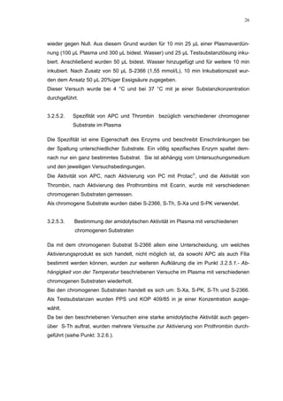 26




wieder gegen Null. Aus diesem Grund wurden für 10 min 25 µL einer Plasmaverdün-
nung (100 µL Plasma und 300 µL bidest. Wasser) und 25 µL Testsubstanzlösung inku-
biert. Anschließend wurden 50 µL bidest. Wasser hinzugefügt und für weitere 10 min
inkubiert. Nach Zusatz von 50 µL S-2366 (1,55 mmol/L), 10 min Inkubationszeit wur-
den dem Ansatz 50 µL 20%iger Essigsäure zugegeben.
Dieser Versuch wurde bei 4 °C und bei 37 °C mit je einer Substanzkonzentration
durchgeführt.


3.2.5.2.   Spezifität von APC und Thrombin bezüglich verschiedener chromogener
           Substrate im Plasma

Die Spezifität ist eine Eigenschaft des Enzyms und beschreibt Einschränkungen bei
der Spaltung unterschiedlicher Substrate. Ein völlig spezifisches Enzym spaltet dem-
nach nur ein ganz bestimmtes Substrat. Sie ist abhängig vom Untersuchungsmedium
und den jeweiligen Versuchsbedingungen.
Die Aktivität von APC, nach Aktivierung von PC mit Protac, und die Aktivität von
Thrombin, nach Aktivierung des Prothrombins mit Ecarin, wurde mit verschiedenen
chromogenen Substraten gemessen.
Als chromogene Substrate wurden dabei S-2366, S-Th, S-Xa und S-PK verwendet.


3.2.5.3.    Bestimmung der amidolytischen Aktivität im Plasma mit verschiedenen
            chromogenen Substraten

Da mit dem chromogenen Substrat S-2366 allein eine Unterscheidung, um welches
Aktivierungsprodukt es sich handelt, nicht möglich ist, da sowohl APC als auch FIIa
bestimmt werden können, wurden zur weiteren Aufklärung die im Punkt 3.2.5.1.- Ab-
hängigkeit von der Temperatur beschriebenen Versuche im Plasma mit verschiedenen
chromogenen Substraten wiederholt.
Bei den chromogenen Substraten handelt es sich um: S-Xa, S-PK, S-Th und S-2366.
Als Testsubstanzen wurden PPS und KOP 409/85 in je einer Konzentration ausge-
wählt.
Da bei den beschriebenen Versuchen eine starke amidolytische Aktivität auch gegen-
über S-Th auftrat, wurden mehrere Versuche zur Aktivierung von Prothrombin durch-
geführt (siehe Punkt: 3.2.6.).
 