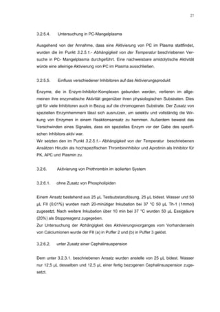 27




3.2.5.4.    Untersuchung in PC-Mangelplasma

Ausgehend von der Annahme, dass eine Aktivierung von PC im Plasma stattfindet,
wurden die im Punkt 3.2.5.1.- Abhängigkeit von der Temperatur beschriebenen Ver-
suche in PC- Mangelplasma durchgeführt. Eine nachweisbare amidolytische Aktivität
würde eine alleinige Aktivierung von PC im Plasma ausschließen.


3.2.5.5.    Einfluss verschiedener Inhibitoren auf das Aktivierungsprodukt

Enzyme, die in Enzym-Inhibitor-Komplexen gebunden werden, verlieren im allge-
meinen ihre enzymatische Aktivität gegenüber ihren physiologischen Substraten. Dies
gilt für viele Inhibitoren auch in Bezug auf die chromogenen Substrate. Der Zusatz von
speziellen Enzymhemmern lässt sich ausnutzen, um selektiv und vollständig die Wir-
kung von Enzymen in einem Reaktionsansatz zu hemmen. Außerdem beweist das
Verschwinden eines Signales, dass ein spezielles Enzym vor der Gabe des spezifi-
schen Inhibitors aktiv war.
Wir setzten den im Punkt 3.2.5.1.- Abhängigkeit von der Temperatur beschriebenen
Ansätzen Hirudin als hochspezifischen Thrombininhibitor und Aprotinin als Inhibitor für
PK, APC und Plasmin zu.


3.2.6.     Aktivierung von Prothrombin im isolierten System


3.2.6.1.   ohne Zusatz von Phospholipiden


Einem Ansatz bestehend aus 25 µL Testsubstanzlösung, 25 µL bidest. Wasser und 50
µL FII (0,01%) wurden nach 20-minütiger Inkubation bei 37 °C 50 µL Th-1 (1mmol)
zugesetzt. Nach weitere Inkubation über 10 min bei 37 °C wurden 50 µL Essigsäure
(20%) als Stoppreagenz zugegeben.
Zur Untersuchung der Abhängigkeit des Aktivierungsvorganges vom Vorhandensein
von Calciumionen wurde der FII (a) in Puffer 2 und (b) in Puffer 3 gelöst.

3.2.6.2.   unter Zusatz einer Cephalinsuspension


Dem unter 3.2.3.1. beschriebenen Ansatz wurden anstelle von 25 µL bidest. Wasser
nur 12,5 µL desselben und 12,5 µL einer fertig bezogenen Cephalinsuspension zuge-
setzt.
 