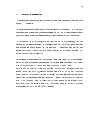 28




3.3.   Statistische Auswertung


Zur statistischen Auswertung der Messdaten wurde das Programm Microsoft Excel
(Version 97) verwendet.


Für alle ermittelten Messwerte wurden die arithmetischen Mittelwerte x und die Stan-
dardabweichung s berechnet. Die Mittelwerte setzen sich aus 3 voneinander unabhän-
gigen Messreihen, die in dreifacher Ausfertigung durchgeführt wurden, zusammen.


Zur Berechnung der IC50-Werte wurde die Trendlinie mit der zugrundeliegenden For-
mel aus der halblogarithmischen Darstellung für jede der drei unabhängigen Messrei-
hen ermittelt. Es wurde jeweils die Konzentration „x“ berechnet, bei welcher eine
50%ige Hemmung „y“ stattfindet. Aus diesen drei Werten wurde der Mittelwert und
dessen Konfidenzgrenzen bestimmt.


Die einzelnen Ergebnisse wurden statistischen Tests unterzogen, úm zu entscheiden,
ob die aus den Messwerten berechneten statistischen Kenngrößen sich von denen
einer Grundgesamtheit nur zufällig oder aber systematisch unterscheiden.
Dabei wurden als erstes im „t-Test“ der Mittelwert mit dem einer Grundgesamtheit ver-
glichen. Traten hier keine signifikanten Unterschiede auf, d.h. es lag kein systemati-
scher Fehler vor, wurden anschließend im „F-Test“ (zufällige Fehler) die Standardab-
weichungen (Stichprobenstreuungen) verglichen. Dieser Test erlaubt es zu entschei-
den, ob der zufällige Fehler signifikant größer oder kleiner ist als vorgeschrieben
(Bernhardt, 1990). Bei den durchgeführten statistischen Tests wurde eine Irrtumswar-
scheinlichkeit von 5% (p = 0,05) zu Grunde gelegt.
 