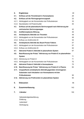 4.      Ergebnisse                                                             29
4.1.    Einfluss auf die Thrombinzeit in Humanplasma                          29
4.2.    Einfluss auf die Fibrinogengerinnungszeit                             33
4.2.1. Abhängigkeit von der Konzentration der Prüfsubstanzen                  33
4.2.2. Neutralisation mit Protaminsulfat                                      40
4.3.    Einfluss auf die plasmatische Gerinnungszeit nach Aktivierung der
        extrinsischen Gerinnungsweges                                         42
4.4.    Antifibrinolytische Wirkung                                           46
4.5.    Amidolytische Aktivität von Thrombin                                  48
4.5.1. Abhängigkeit von der Konzentration der Prüfsubstanzen                  48
4.5.2. Einfluss von Antithrombin III                                          52
4.6.    Amidolytische Aktivität des Stuart Prower Faktors                     57
4.6.1. Abhängigkeit von der Konzentration der Prüfsubstanzen                  57
4.6.2. Einfluss von Antithrombin III                                          62
4.7.    Aktivierte Protein-C Aktivität im plasmafreien System                 67
4.8.    Beeinflussung der Protac Aktivierung von Protein-C im plasmafreien
        System                                                                71
4.8.1. Aktivierung von Protein-C                                              71
4.8.2. Abhängigkeit von der Konzentration der Prüfsubstanzen                  72
4.9.    Aktivierte Protein-C Aktivität in Humanplasma                         75
4.10.   Beeinflussung der Protac Aktivierung von Protein-C in Plasma         84
4.11.   Unspezifische amidolytische Aktivität gegenüber chromogenen
        Substraten nach Inkubation von Humanplasma mit den
        Prüfsubstanzen                                                        90
4.12.   Aktivierung von Prothrombin im plasmafreien System                    95


5.      Diskussion                                                             96


6.      Zusammenfassung                                                       143


7.      Literatur                                                             150


        Selbstständigkeitserklärung
        Erklärung
        Lebenslauf
        Danksagung
 